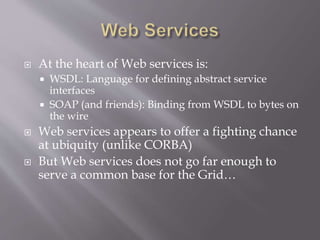  At the heart of Web services is:
 WSDL: Language for defining abstract service
interfaces
 SOAP (and friends): Binding from WSDL to bytes on
the wire
 Web services appears to offer a fighting chance
at ubiquity (unlike CORBA)
 But Web services does not go far enough to
serve a common base for the Grid…
 