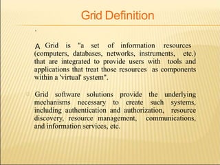 Grid Definition

A Grid is "a set of information resources
(computers, databases, networks, instruments, etc.)
that are integrated to provide users with tools and
applications that treat those resources as components
within a 'virtual' system".
Grid software solutions provide the underlying
mechanisms necessary to create such systems,
including authentication and authorization, resource
discovery, resource management, communications,
and information services, etc.
 