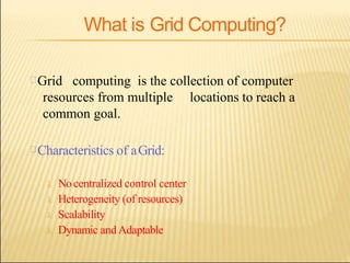 What is Grid Computing?
Grid computing is the collection of computer
resources from multiple locations to reach a
common goal.
Characteristics of aGrid:
 Nocentralized control center
 Heterogeneity (of resources)
 Scalability
 Dynamic andAdaptable
 