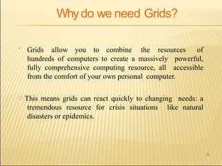 6
Whydo we need Grids?
 Grids allow you to combine the resources of
hundreds of computers to create a massively powerful,
fully comprehensive computing resource, all accessible
from the comfort of your own personal computer.
This means grids can react quickly to changing needs: a
tremendous resource for crisis situations like natural
disasters or epidemics.
 