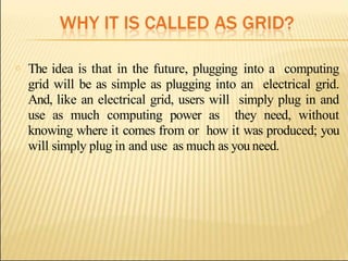 o The idea is that in the future, plugging into a computing
grid will be as simple as plugging into an electrical grid.
And, like an electrical grid, users will simply plug in and
use as much computing power as they need, without
knowing where it comes from or how it was produced; you
will simply plug in and use as much as you need.
 