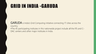 GRID IN INDIA -GARUDA
GARUDA is India's Grid Computing initiative connecting 17 cities across the
country.
•The 45 participating institutes in this nationwide project include all the IITs and C-
DAC centers and other major institutes in India.
 