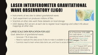 LASER INTERFEROMETER GRAVITATIONAL
WAVE OBSERVATORY (LIGO)
• Instruments at two sites to detect gravitational waves
• Each experiment run produces millions of files
• Scientists at other sites want these datasets on local storage
• LIGO deploys RLS servers at each site to register local mappings and collect info about
mappings at other sites
LARGE SCALE DATA REPLICATION FOR LIGO
Goal: detection of gravitational waves
– Generate 1 TB of data daily
– Need to replicate this data across 9 sites to make it available to scientists
– Scientists need to learn where data items are, and how to access them
As of December 2018, LIGO
has made eleven detections of
gravitational waves, of which
ten are from binary black
hole mergers. The other
event was the first detection of
a collision of two neutron
stars, on 17 August 2017 which
simultaneously produced
optical signals detectable by
conventional telescopes.
 