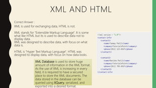 XML AND HTML
Correct Answer :
XML is used for exchanging data, HTML is not.
XML stands for "Extensible Markup Language". It is some
what like HTML but its is used to describe data not to
display data.
XML was designed to describe data, with focus on what
data is.
HTML is "Hyper Text Markup Language". HTML was
designed to display data, with focus on how data looks.
XML Database is used to store huge
amount of information in the XML format.
As the use of XML is increasing in every
field, it is required to have a secured
place to store the XML documents. The
data stored in the database can be
queried using XQuery, serialized, and
exported into a desired format.
 