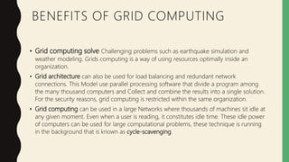 BENEFITS OF GRID COMPUTING
• Grid computing solve Challenging problems such as earthquake simulation and
weather modeling. Grids computing is a way of using resources optimally inside an
organization.
• Grid architecture can also be used for load balancing and redundant network
connections. This Model use parallel processing software that divide a program among
the many thousand computers and Collect and combine the results into a single solution.
For the security reasons, grid computing is restricted within the same organization.
• Grid computing can be used in a large Networks where thousands of machines sit idle at
any given moment. Even when a user is reading, it constitutes idle time. These idle power
of computers can be used for large computational problems, these technique is running
in the background that is known as cycle-scavenging.
 