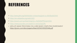 REFERENCES
• http://www.jatit.org/distributed-computing/grid-vs-distributed.htm
• https://en.wikipedia.org/wiki/LIGO
• http://www.it.uom.gr/teaching/unc_charlottePPG/grid.htm
• https://www.youtube.com/watch?v=esVzoSqQ1Pc
• SATELLITE IMAGE PROCESSING ON A GRID BASED COMPUTING ENVIRONMENT
https://ijcsmc.com/docs/papers/March2014/V3I3201446.pdf
 