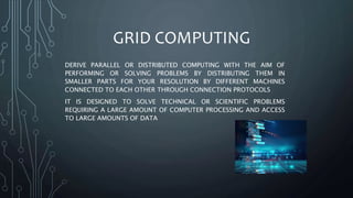 GRID COMPUTING
DERIVE PARALLEL OR DISTRIBUTED COMPUTING WITH THE AIM OF
PERFORMING OR SOLVING PROBLEMS BY DISTRIBUTING THEM IN
SMALLER PARTS FOR YOUR RESOLUTION BY DIFFERENT MACHINES
CONNECTED TO EACH OTHER THROUGH CONNECTION PROTOCOLS
IT IS DESIGNED TO SOLVE TECHNICAL OR SCIENTIFIC PROBLEMS
REQUIRING A LARGE AMOUNT OF COMPUTER PROCESSING AND ACCESS
TO LARGE AMOUNTS OF DATA
 