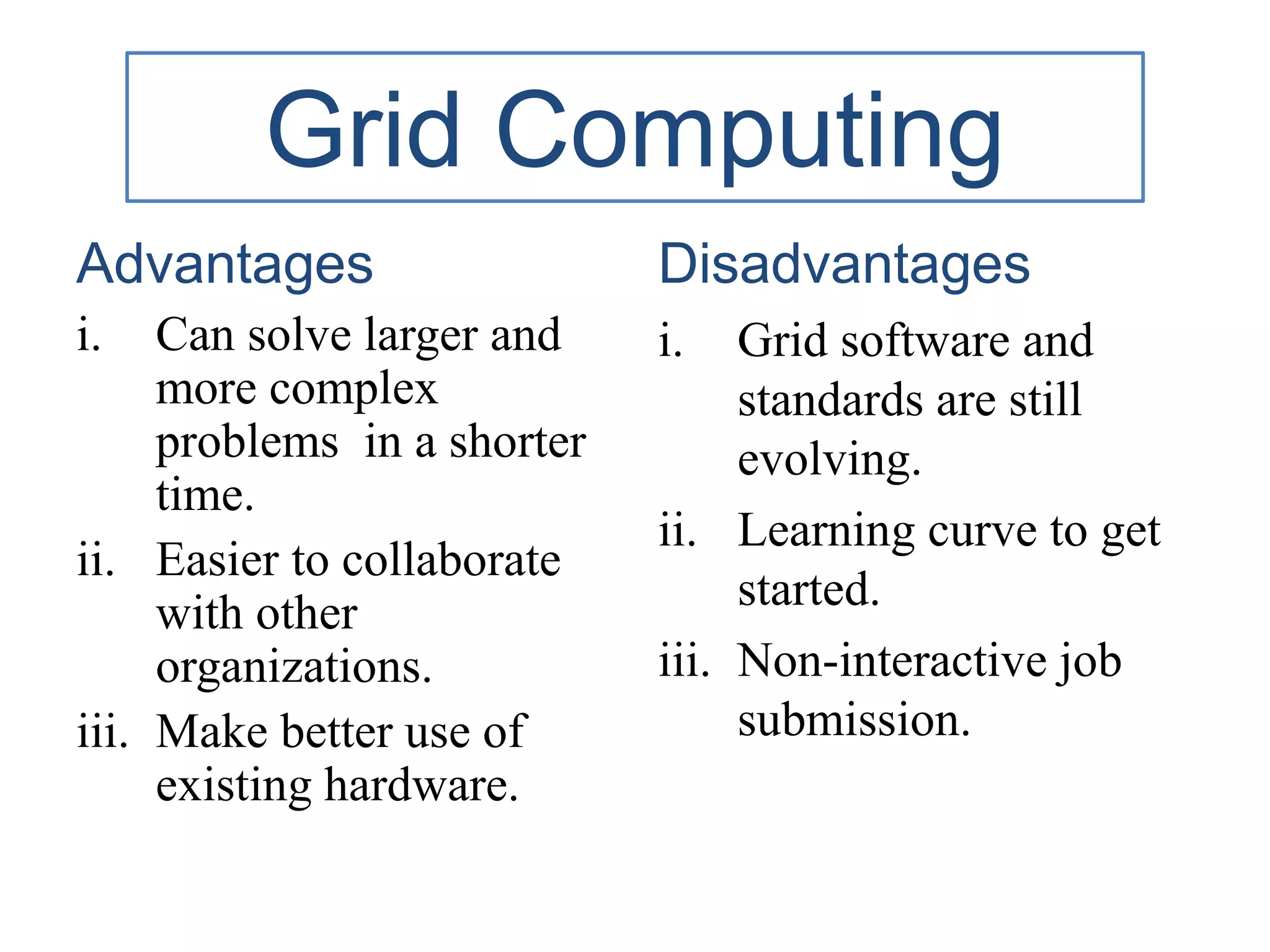 Grid Computing
Advantages
i. Can solve larger and
more complex
problems in a shorter
time.
ii. Easier to collaborate
with other
organizations.
iii. Make better use of
existing hardware.
Disadvantages
i. Grid software and
standards are still
evolving.
ii. Learning curve to get
started.
iii. Non-interactive job
submission.
 