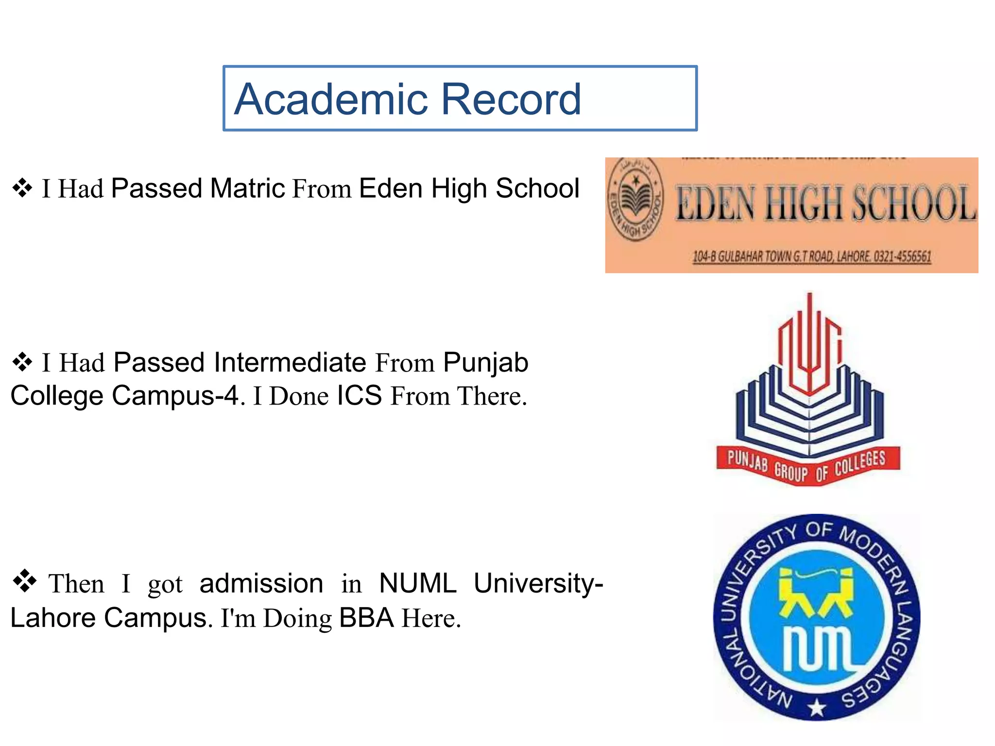 Academic Record
 I Had Passed Matric From Eden High School
 I Had Passed Intermediate From Punjab
College Campus-4. I Done ICS From There.
 Then I got admission in NUML University-
Lahore Campus. I'm Doing BBA Here.
 