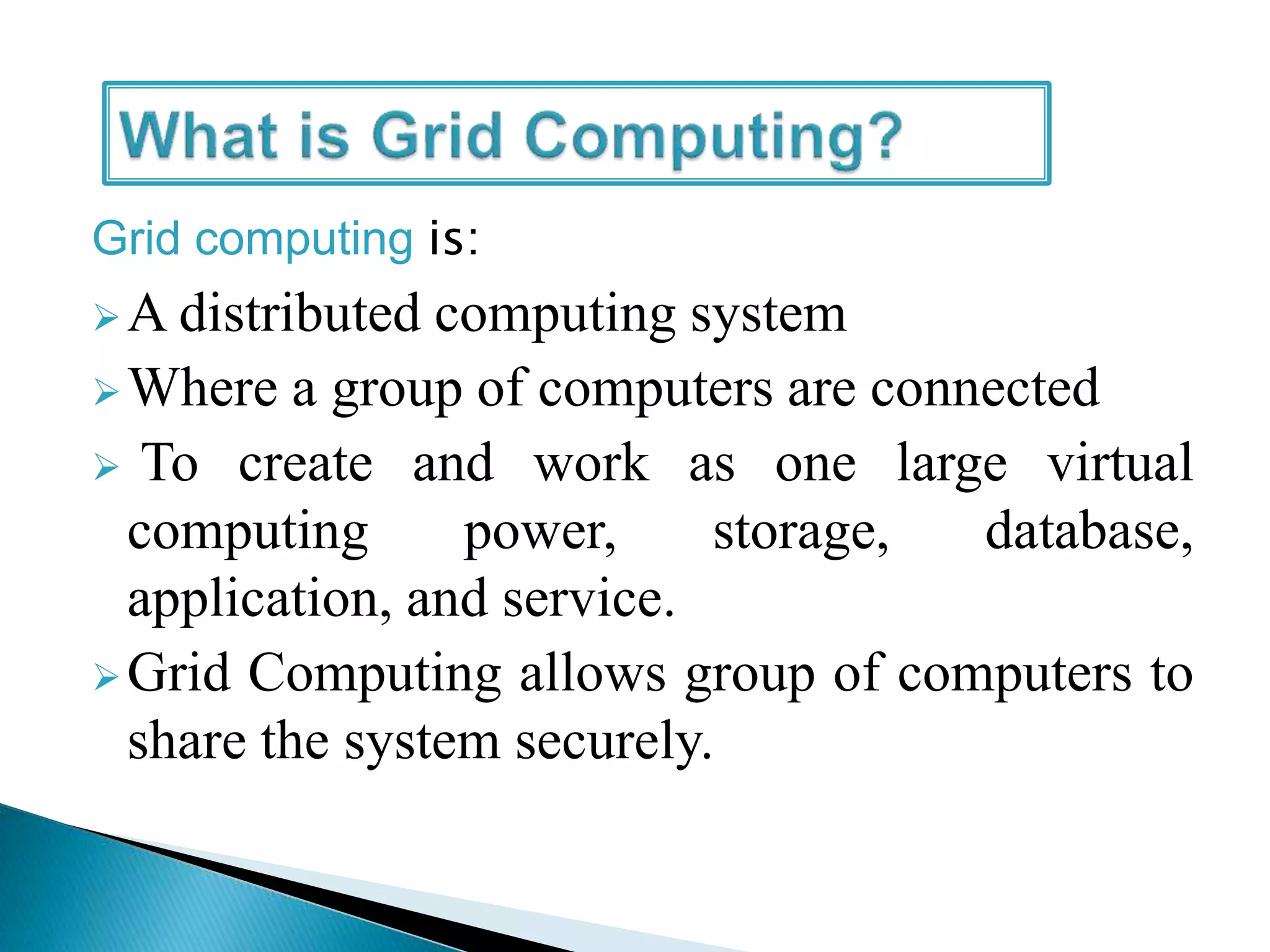 Grid computing is:
A distributed computing system
Where a group of computers are connected
 To create and work as one large virtual
computing power, storage, database,
application, and service.
Grid Computing allows group of computers to
share the system securely.
 