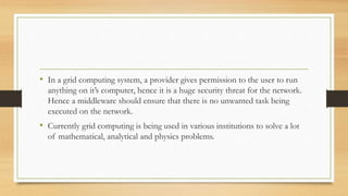• In a grid computing system, a provider gives permission to the user to run
anything on it’s computer, hence it is a huge security threat for the network.
Hence a middleware should ensure that there is no unwanted task being
executed on the network.
• Currently grid computing is being used in various institutions to solve a lot
of mathematical, analytical and physics problems.
 