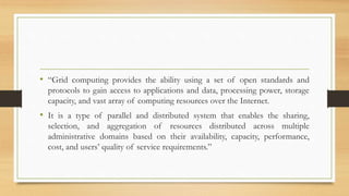 • “Grid computing provides the ability using a set of open standards and
protocols to gain access to applications and data, processing power, storage
capacity, and vast array of computing resources over the Internet.
• It is a type of parallel and distributed system that enables the sharing,
selection, and aggregation of resources distributed across multiple
administrative domains based on their availability, capacity, performance,
cost, and users’ quality of service requirements.”
 
