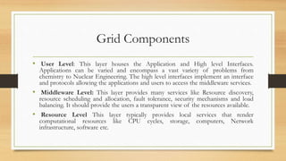 Grid Components
• User Level: This layer houses the Application and High level Interfaces.
Applications can be varied and encompass a vast variety of problems from
chemistry to Nuclear Engineering. The high level interfaces implement an interface
and protocols allowing the applications and users to access the middleware services.
• Middleware Level: This layer provides many services like Resource discovery,
resource scheduling and allocation, fault tolerance, security mechanisms and load
balancing. It should provide the users a transparent view of the resources available.
• Resource Level This layer typically provides local services that render
computational resources like CPU cycles, storage, computers, Network
infrastructure, software etc.
 