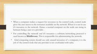 • When a computer makes a request for resources to the control node, control node
gives the user access to the resources available on the network. When it is not in use
it’s resources to the network. Hence a normal computer on the node can swing in
between being a user or a provider .
• For controlling the network and it’s resources a software/networking protocol is
used known as Middleware. This is responsible for administrating the network.
• Grid computing system should use only unused resources of a computer, it is the
job of the control node that any provider is not overloaded with tasks.
 