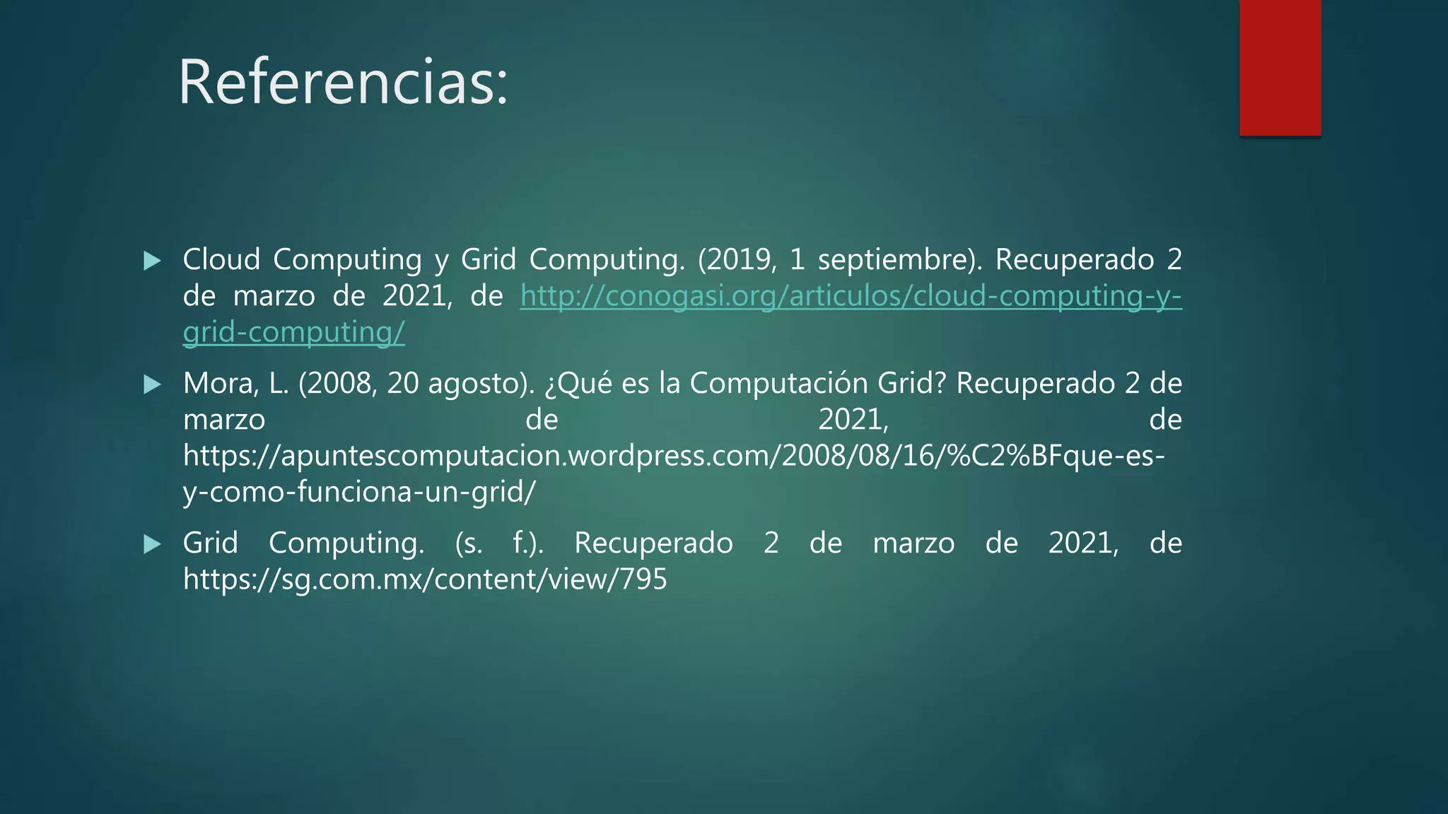 Referencias:
 Cloud Computing y Grid Computing. (2019, 1 septiembre). Recuperado 2
de marzo de 2021, de http://conogasi.org/articulos/cloud-computing-y-
grid-computing/
 Mora, L. (2008, 20 agosto). ¿Qué es la Computación Grid? Recuperado 2 de
marzo de 2021, de
https://apuntescomputacion.wordpress.com/2008/08/16/%C2%BFque-es-
y-como-funciona-un-grid/
 Grid Computing. (s. f.). Recuperado 2 de marzo de 2021, de
https://sg.com.mx/content/view/795
 