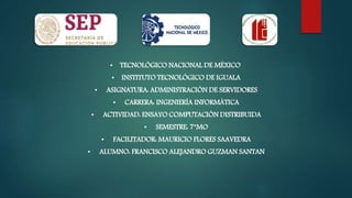 • TECNOLÓGICO NACIONAL DE MÉXICO
• INSTITUTO TECNOLÓGICO DE IGUALA
• ASIGNATURA: ADMINISTRACIÓN DE SERVIDORES
• CARRERA: INGENIERÍA INFORMÁTICA
• ACTIVIDAD: ENSAYO COMPUTACIÓN DISTRIBUIDA
• SEMESTRE: 7°MO
• FACILITADOR: MAURICIO FLORES SAAVEDRA
• ALUMNO: FRANCISCO ALEJANDRO GUZMAN SANTAN
 