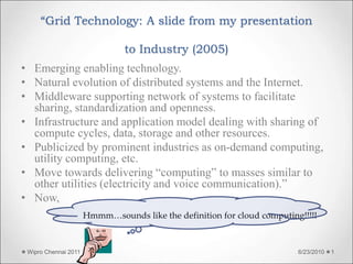 “Grid Technology: A slide from my presentation
to Industry (2005)
• Emerging enabling technology.
• Natural evolution of distributed systems and the Internet.
• Middleware supporting network of systems to facilitate
sharing, standardization and openness.
• Infrastructure and application model dealing with sharing of
compute cycles, data, storage and other resources.
• Publicized by prominent industries as on-demand computing,
utility computing, etc.
• Move towards delivering “computing” to masses similar to
other utilities (electricity and voice communication).”
• Now,
Hmmm…sounds like the definition for cloud computing!!!!!
6/23/2010
Wipro Chennai 2011 1
 