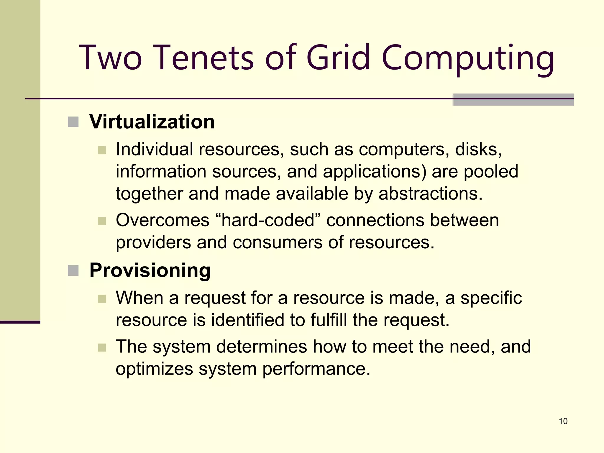 10 Two Tenets of Grid Computing  Virtualization  Individual resources, such as computers, disks, information sources, and applications) are pooled together and made available by abstractions.  Overcomes “hard-coded” connections between providers and consumers of resources.  Provisioning  When a request for a resource is made, a specific resource is identified to fulfill the request.  The system determines how to meet the need, and optimizes system performance. 