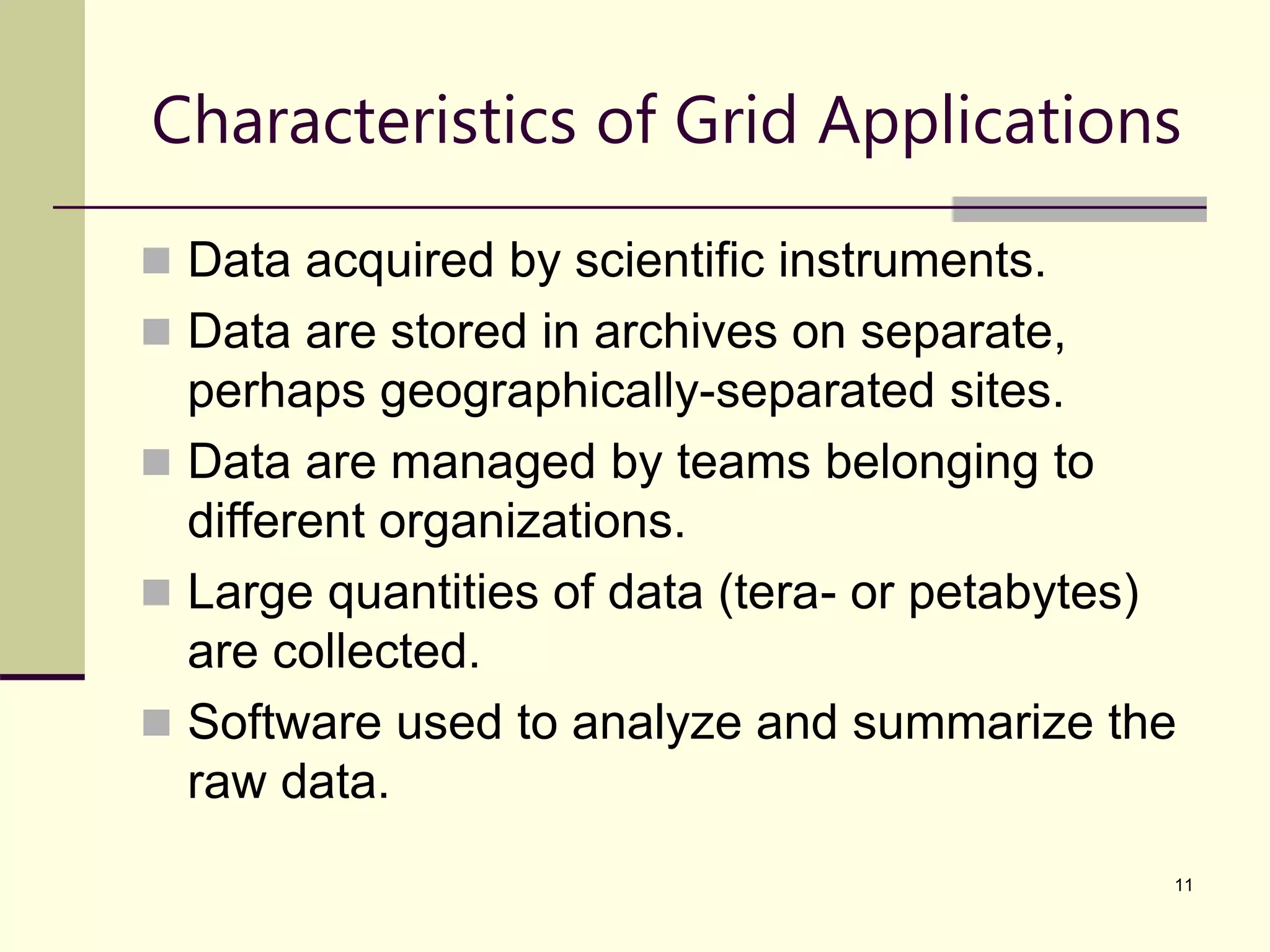 11 Characteristics of Grid Applications  Data acquired by scientific instruments.  Data are stored in archives on separate, perhaps geographically-separated sites.  Data are managed by teams belonging to different organizations.  Large quantities of data (tera- or petabytes) are collected.  Software used to analyze and summarize the raw data. 