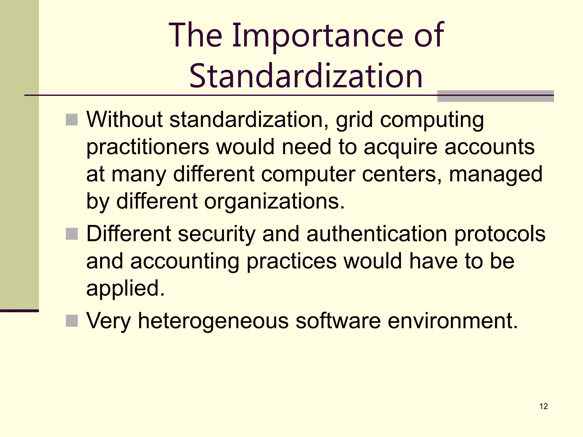 12 The Importance of Standardization  Without standardization, grid computing practitioners would need to acquire accounts at many different computer centers, managed by different organizations.  Different security and authentication protocols and accounting practices would have to be applied.  Very heterogeneous software environment. 