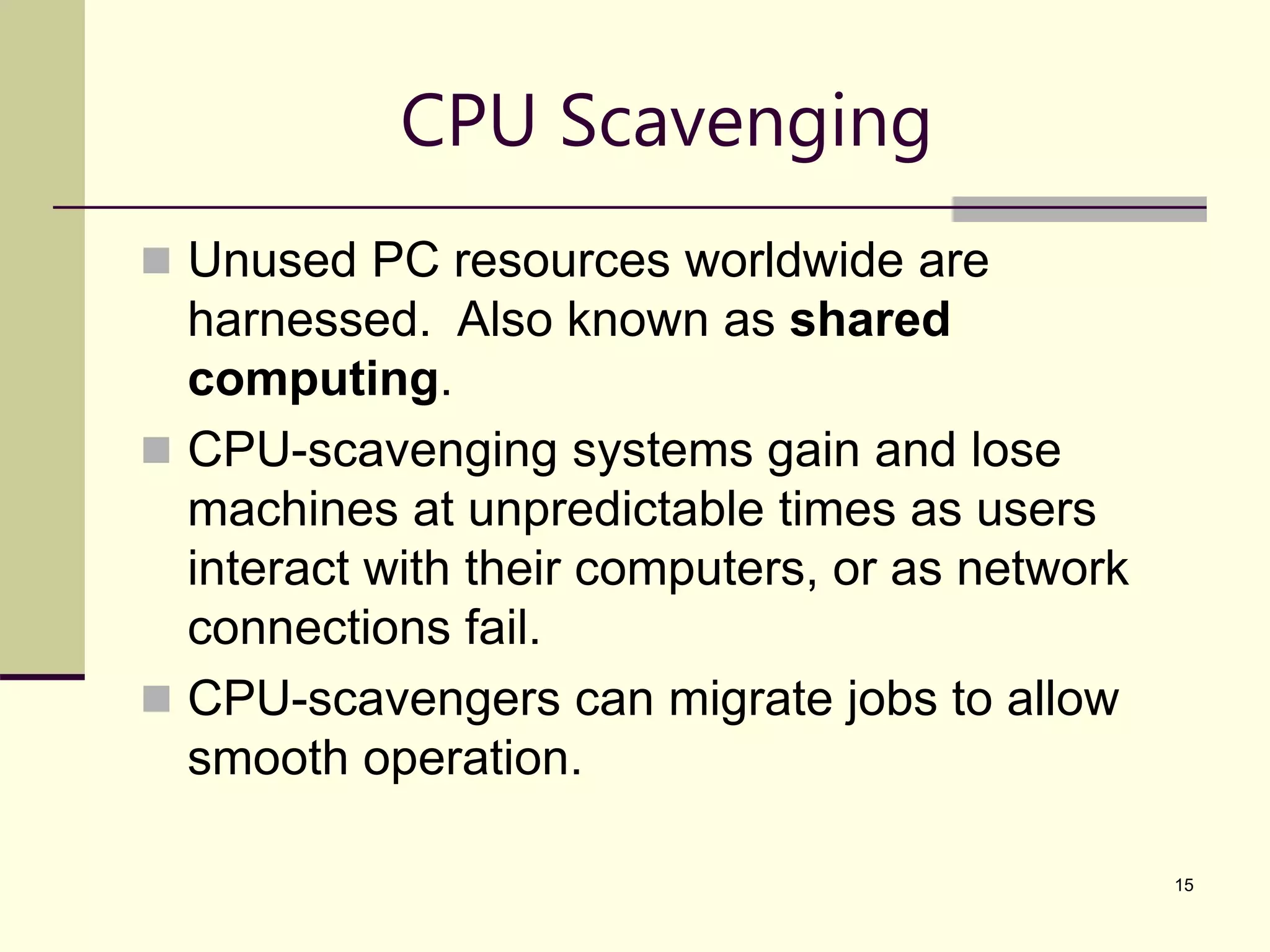 15 CPU Scavenging  Unused PC resources worldwide are harnessed. Also known as shared computing.  CPU-scavenging systems gain and lose machines at unpredictable times as users interact with their computers, or as network connections fail.  CPU-scavengers can migrate jobs to allow smooth operation. 