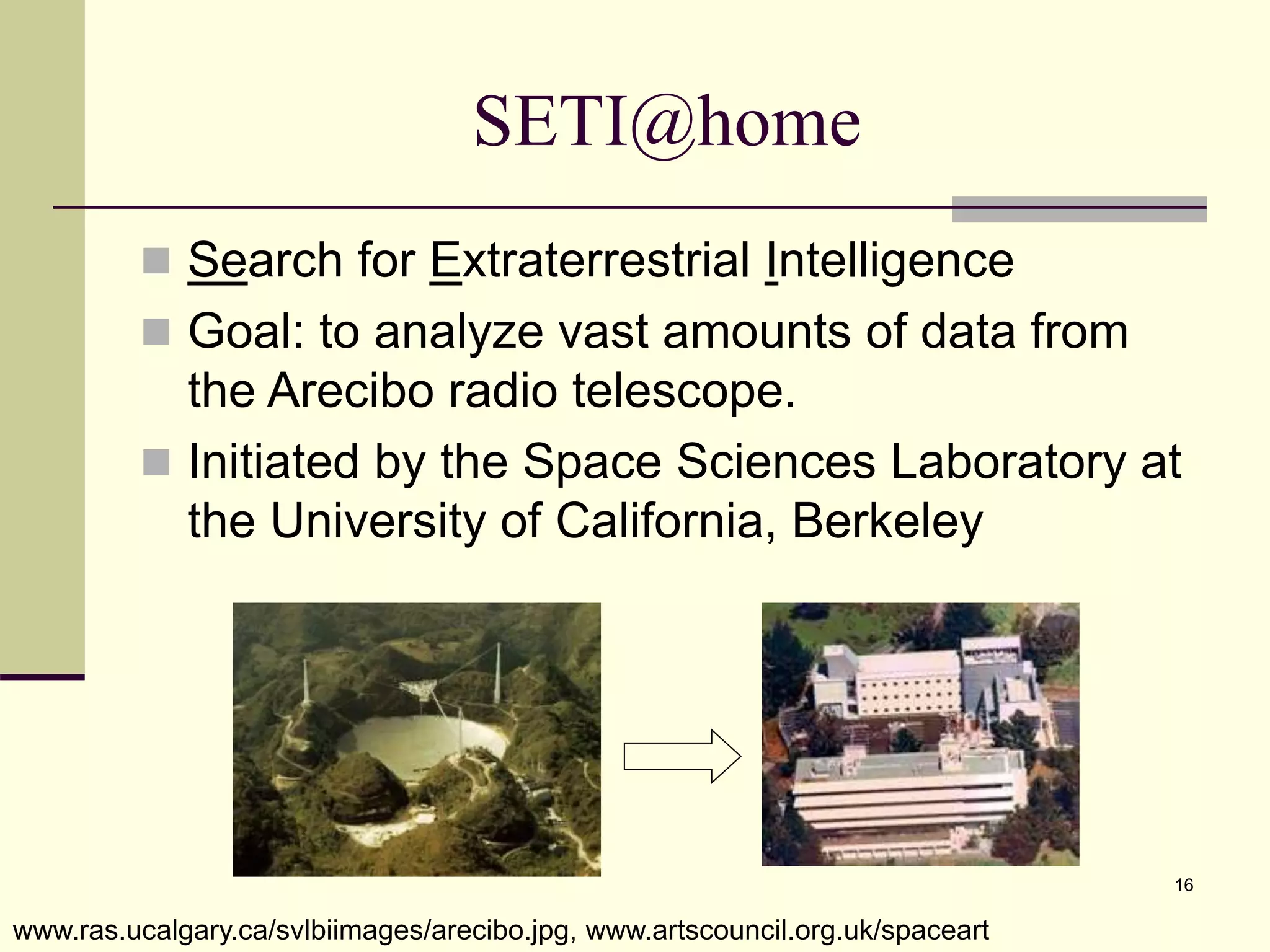 16 SETI@home  Search for Extraterrestrial Intelligence  Goal: to analyze vast amounts of data from the Arecibo radio telescope.  Initiated by the Space Sciences Laboratory at the University of California, Berkeley www.ras.ucalgary.ca/svlbiimages/arecibo.jpg, www.artscouncil.org.uk/spaceart 