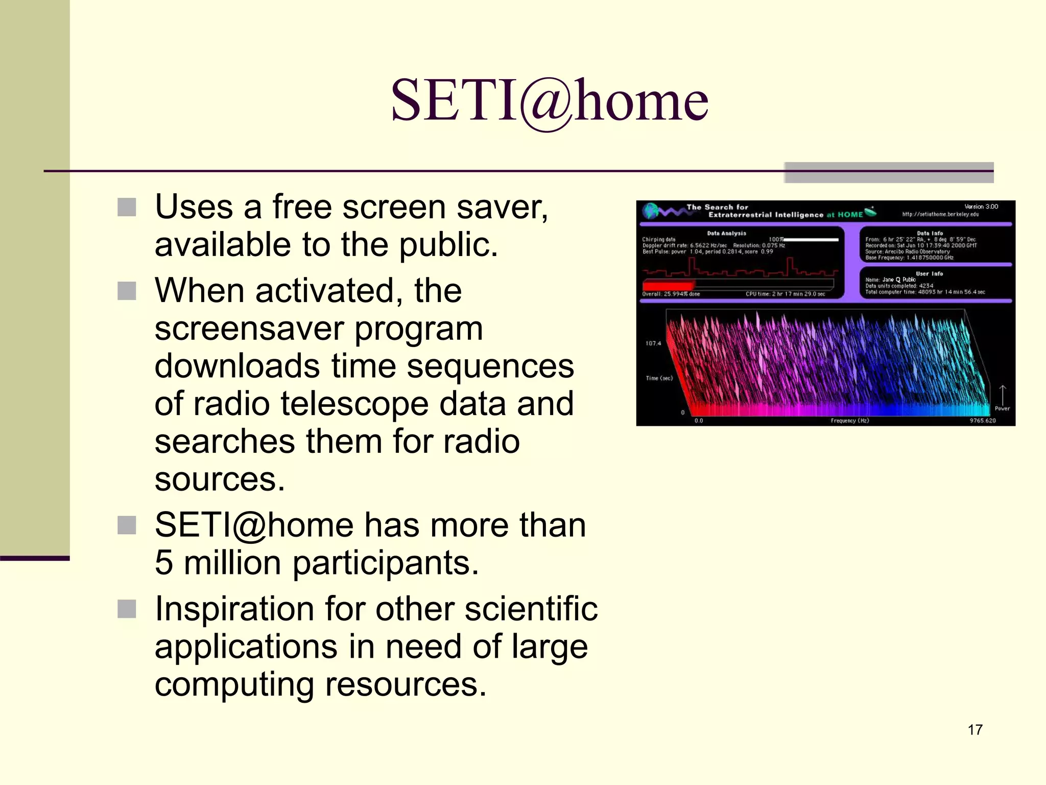 17 SETI@home  Uses a free screen saver, available to the public.  When activated, the screensaver program downloads time sequences of radio telescope data and searches them for radio sources.  SETI@home has more than 5 million participants.  Inspiration for other scientific applications in need of large computing resources. 