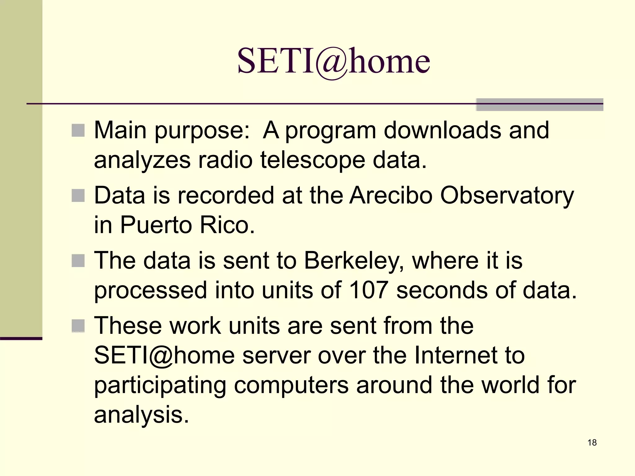 18 SETI@home  Main purpose: A program downloads and analyzes radio telescope data.  Data is recorded at the Arecibo Observatory in Puerto Rico.  The data is sent to Berkeley, where it is processed into units of 107 seconds of data.  These work units are sent from the SETI@home server over the Internet to participating computers around the world for analysis. 