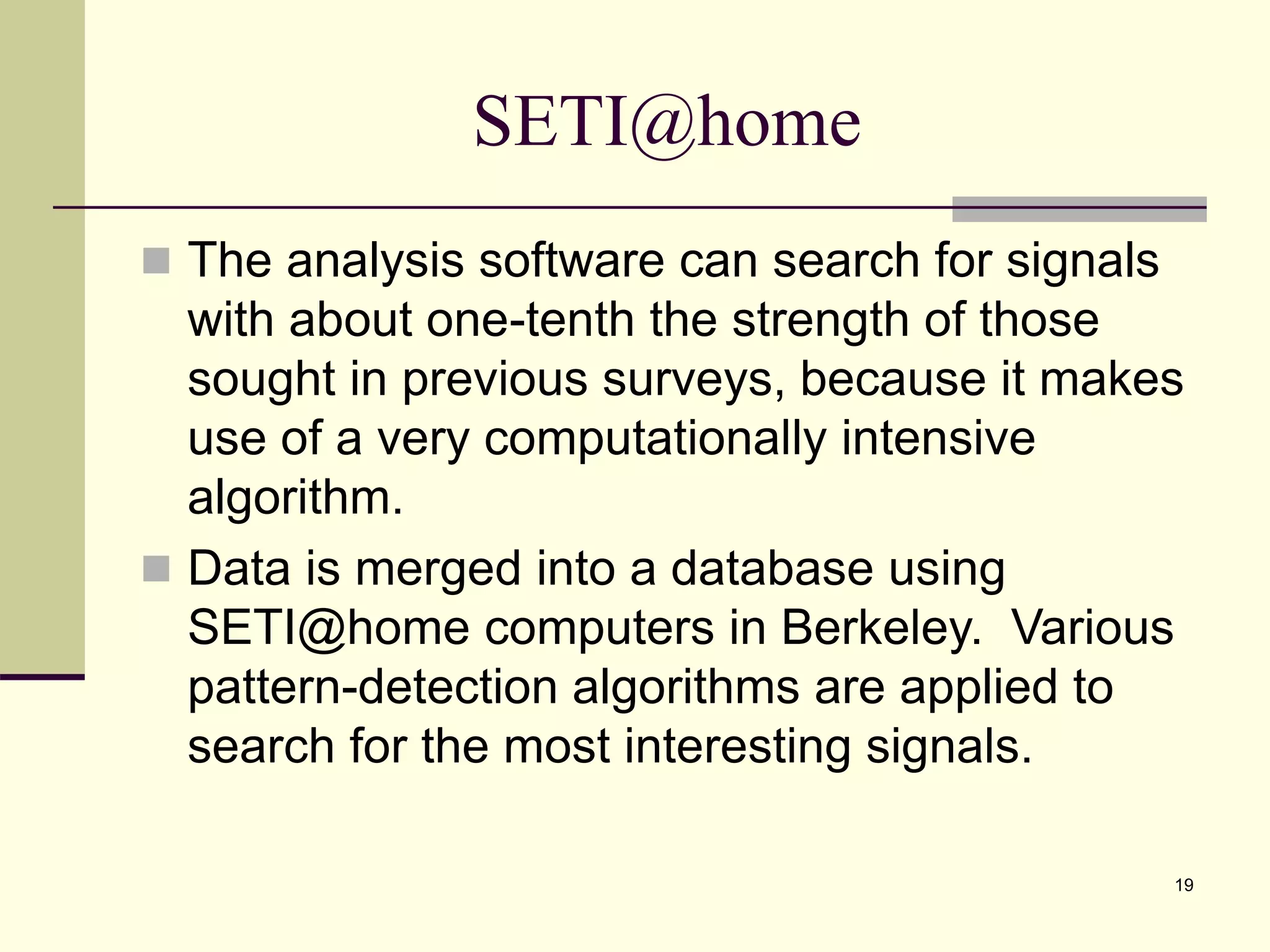 19 SETI@home  The analysis software can search for signals with about one-tenth the strength of those sought in previous surveys, because it makes use of a very computationally intensive algorithm.  Data is merged into a database using SETI@home computers in Berkeley. Various pattern-detection algorithms are applied to search for the most interesting signals. 