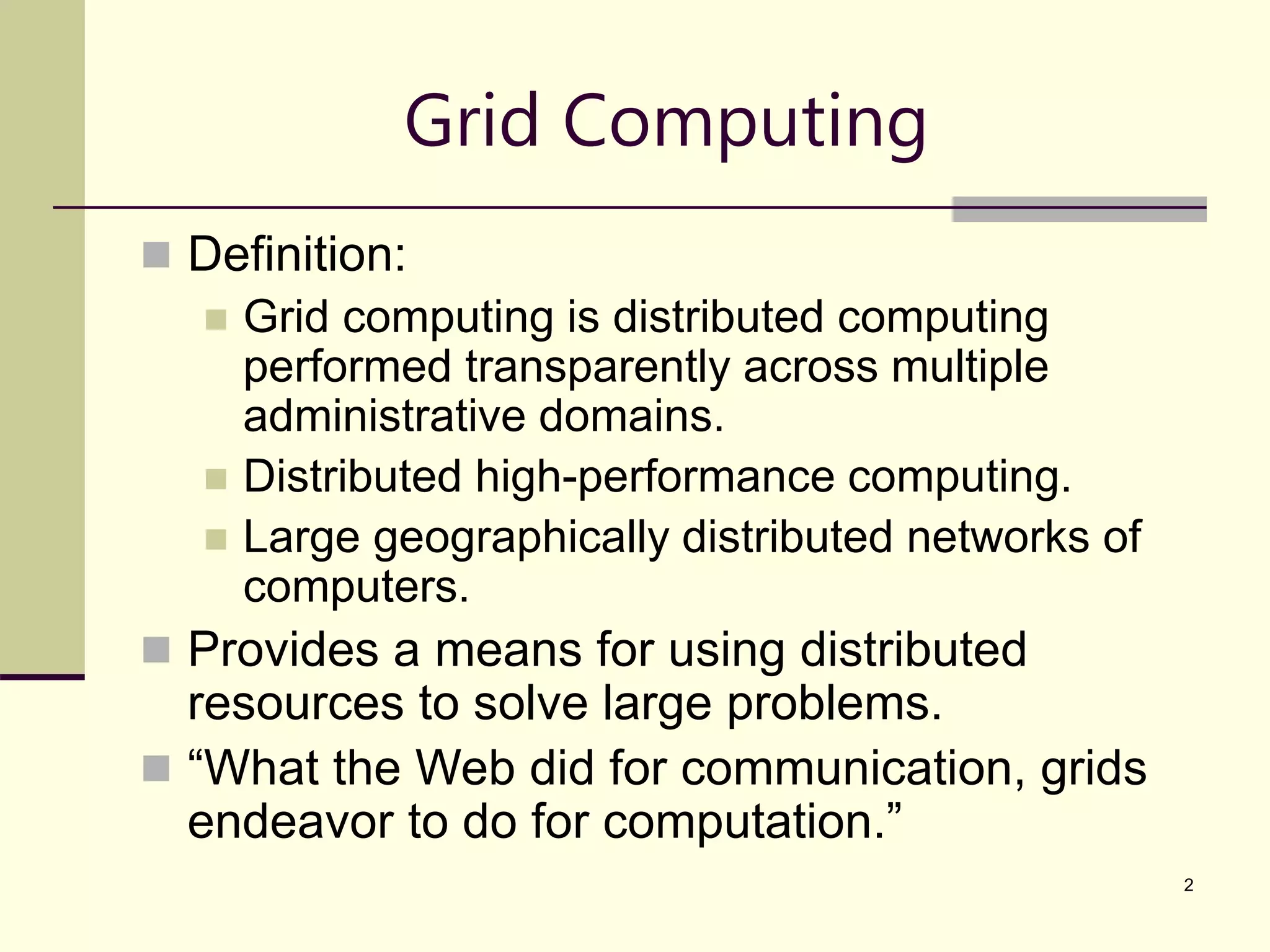 2 Grid Computing  Definition:  Grid computing is distributed computing performed transparently across multiple administrative domains.  Distributed high-performance computing.  Large geographically distributed networks of computers.  Provides a means for using distributed resources to solve large problems.  “What the Web did for communication, grids endeavor to do for computation.” 