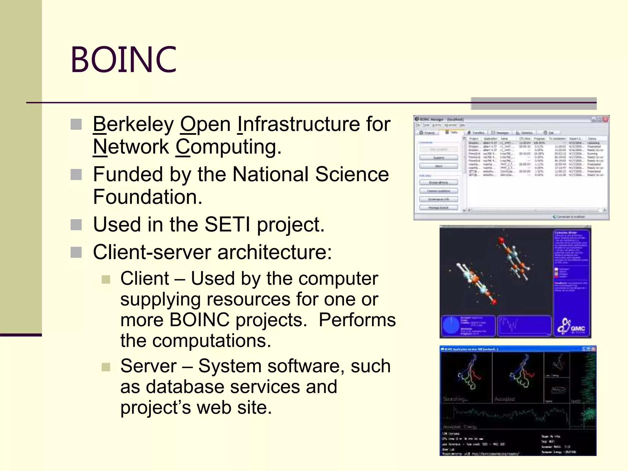 21  Berkeley Open Infrastructure for Network Computing.  Funded by the National Science Foundation.  Used in the SETI project.  Client-server architecture:  Client – Used by the computer supplying resources for one or more BOINC projects. Performs the computations.  Server – System software, such as database services and project’s web site. BOINC 