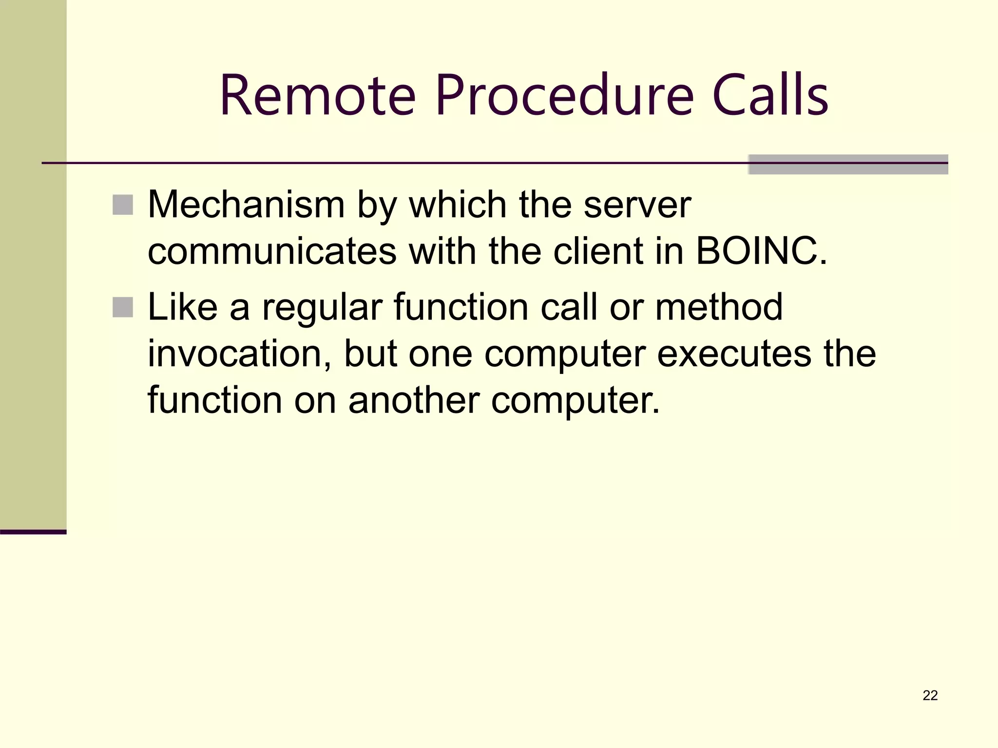 22 Remote Procedure Calls  Mechanism by which the server communicates with the client in BOINC.  Like a regular function call or method invocation, but one computer executes the function on another computer. 
