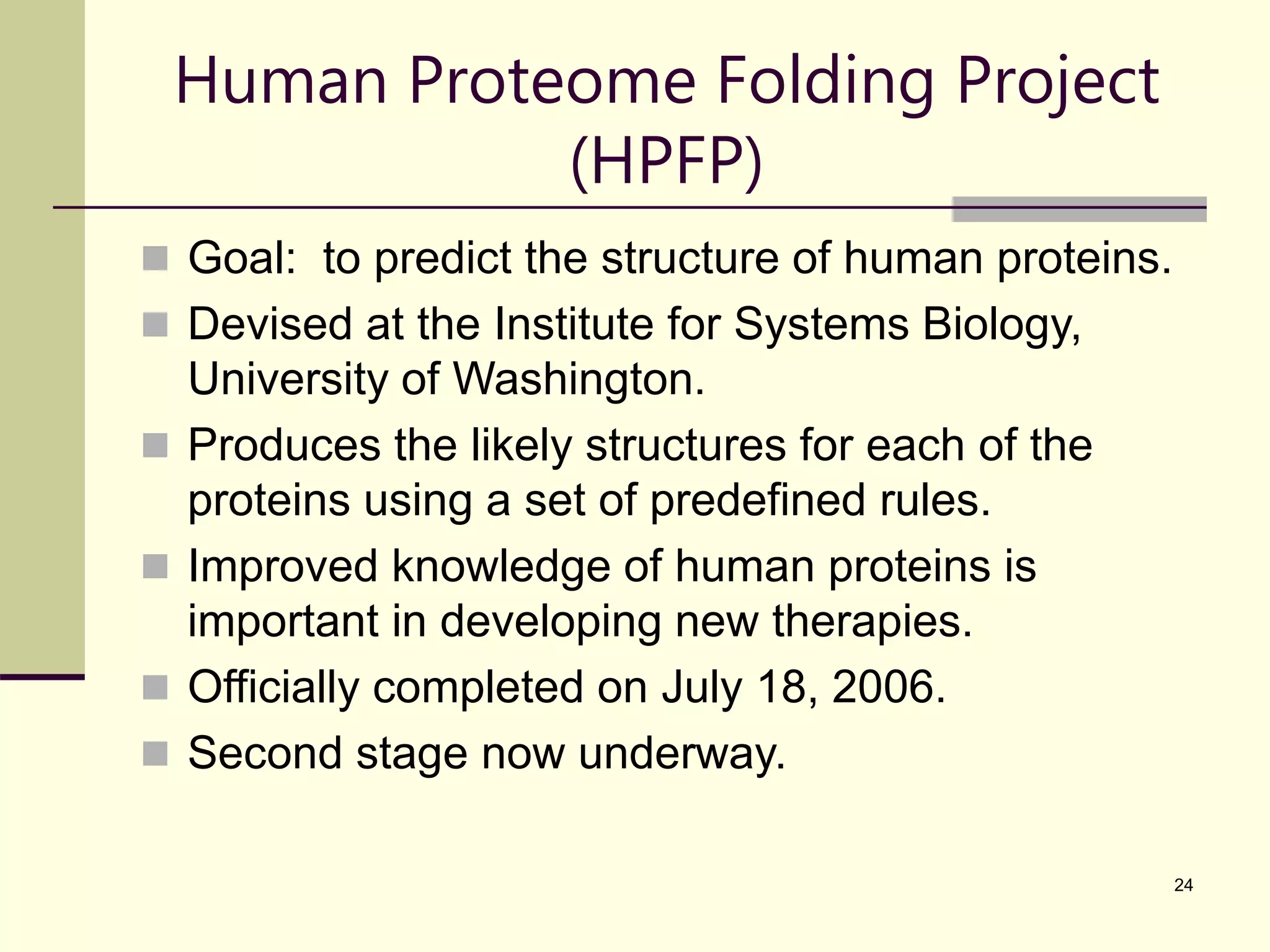 24 Human Proteome Folding Project (HPFP)  Goal: to predict the structure of human proteins.  Devised at the Institute for Systems Biology, University of Washington.  Produces the likely structures for each of the proteins using a set of predefined rules.  Improved knowledge of human proteins is important in developing new therapies.  Officially completed on July 18, 2006.  Second stage now underway. 