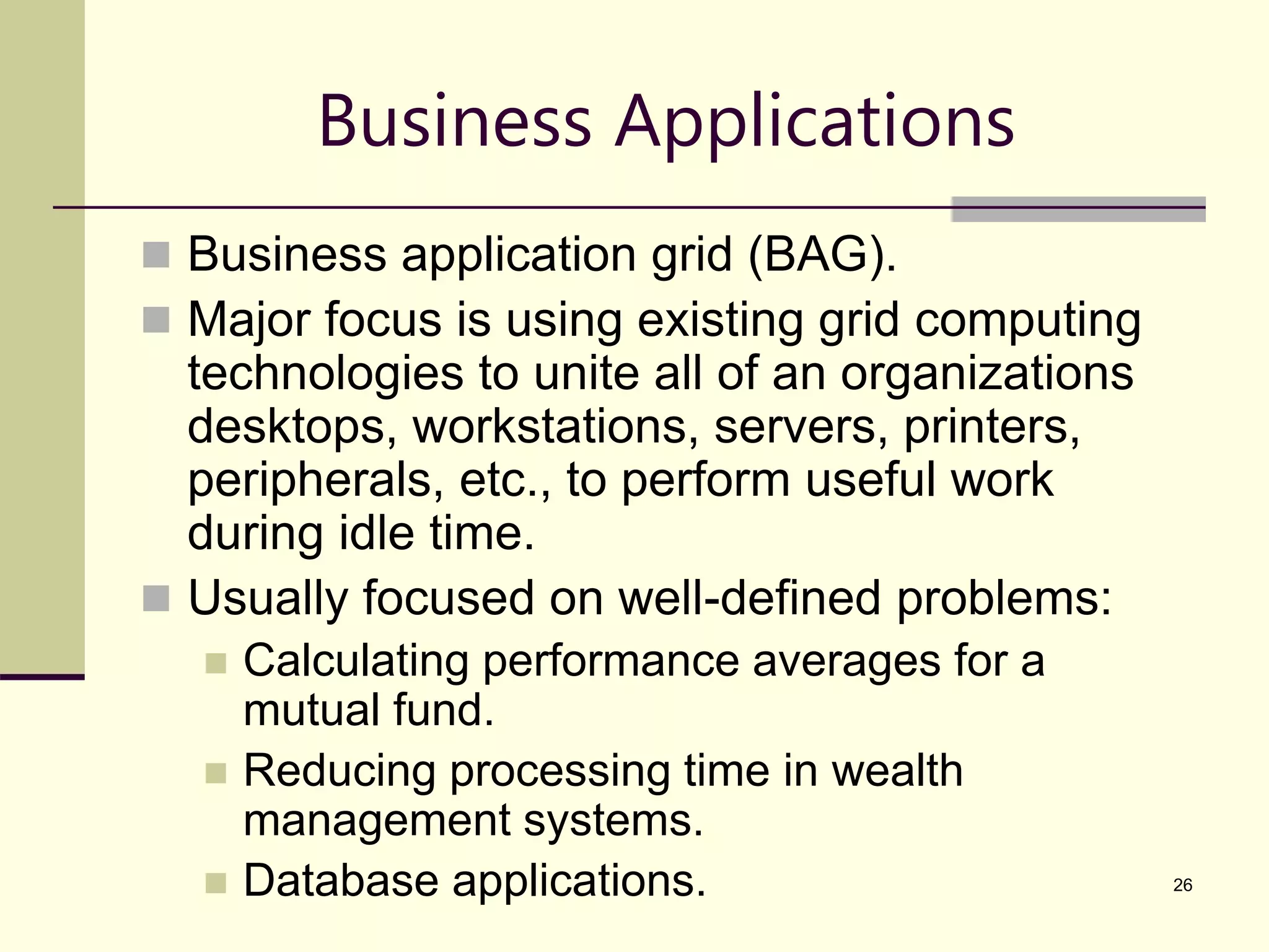26 Business Applications  Business application grid (BAG).  Major focus is using existing grid computing technologies to unite all of an organizations desktops, workstations, servers, printers, peripherals, etc., to perform useful work during idle time.  Usually focused on well-defined problems:  Calculating performance averages for a mutual fund.  Reducing processing time in wealth management systems.  Database applications. 