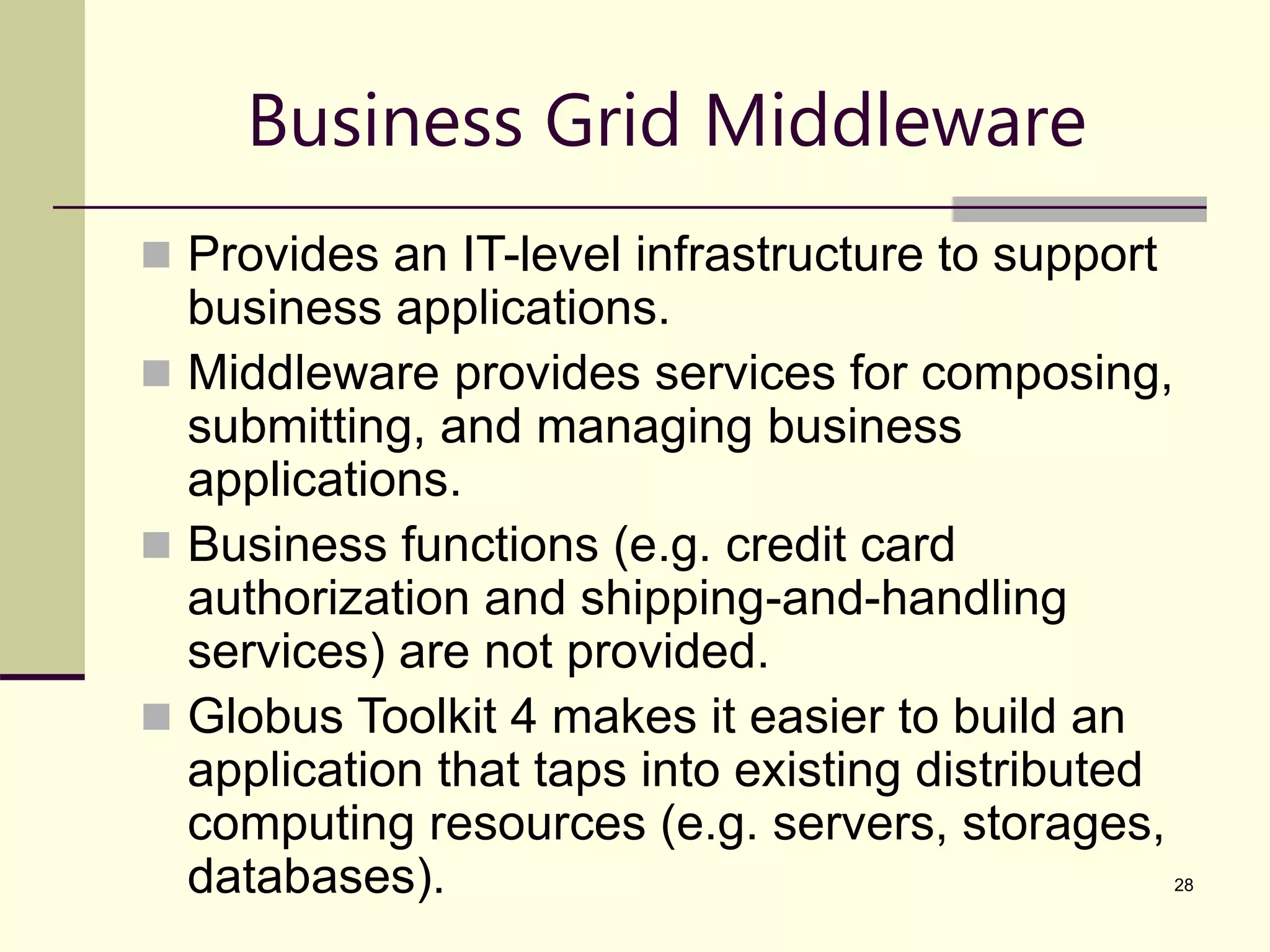 28 Business Grid Middleware  Provides an IT-level infrastructure to support business applications.  Middleware provides services for composing, submitting, and managing business applications.  Business functions (e.g. credit card authorization and shipping-and-handling services) are not provided.  Globus Toolkit 4 makes it easier to build an application that taps into existing distributed computing resources (e.g. servers, storages, databases). 