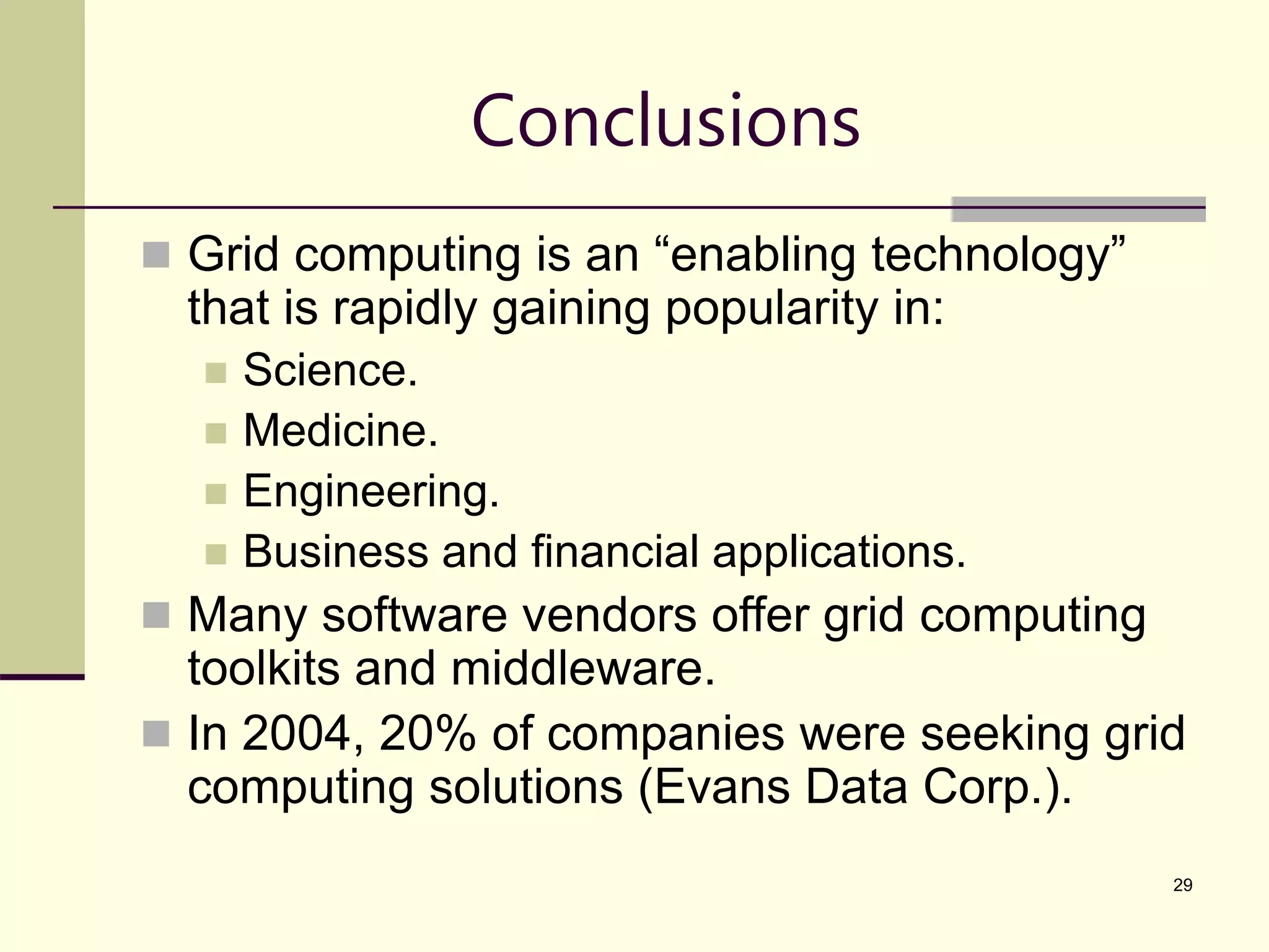 29 Conclusions  Grid computing is an “enabling technology” that is rapidly gaining popularity in:  Science.  Medicine.  Engineering.  Business and financial applications.  Many software vendors offer grid computing toolkits and middleware.  In 2004, 20% of companies were seeking grid computing solutions (Evans Data Corp.). 