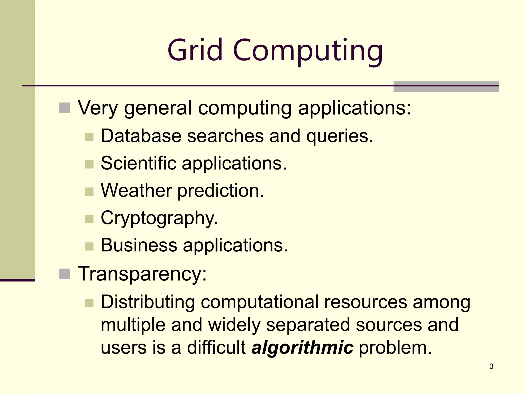 3 Grid Computing  Very general computing applications:  Database searches and queries.  Scientific applications.  Weather prediction.  Cryptography.  Business applications.  Transparency:  Distributing computational resources among multiple and widely separated sources and users is a difficult algorithmic problem. 