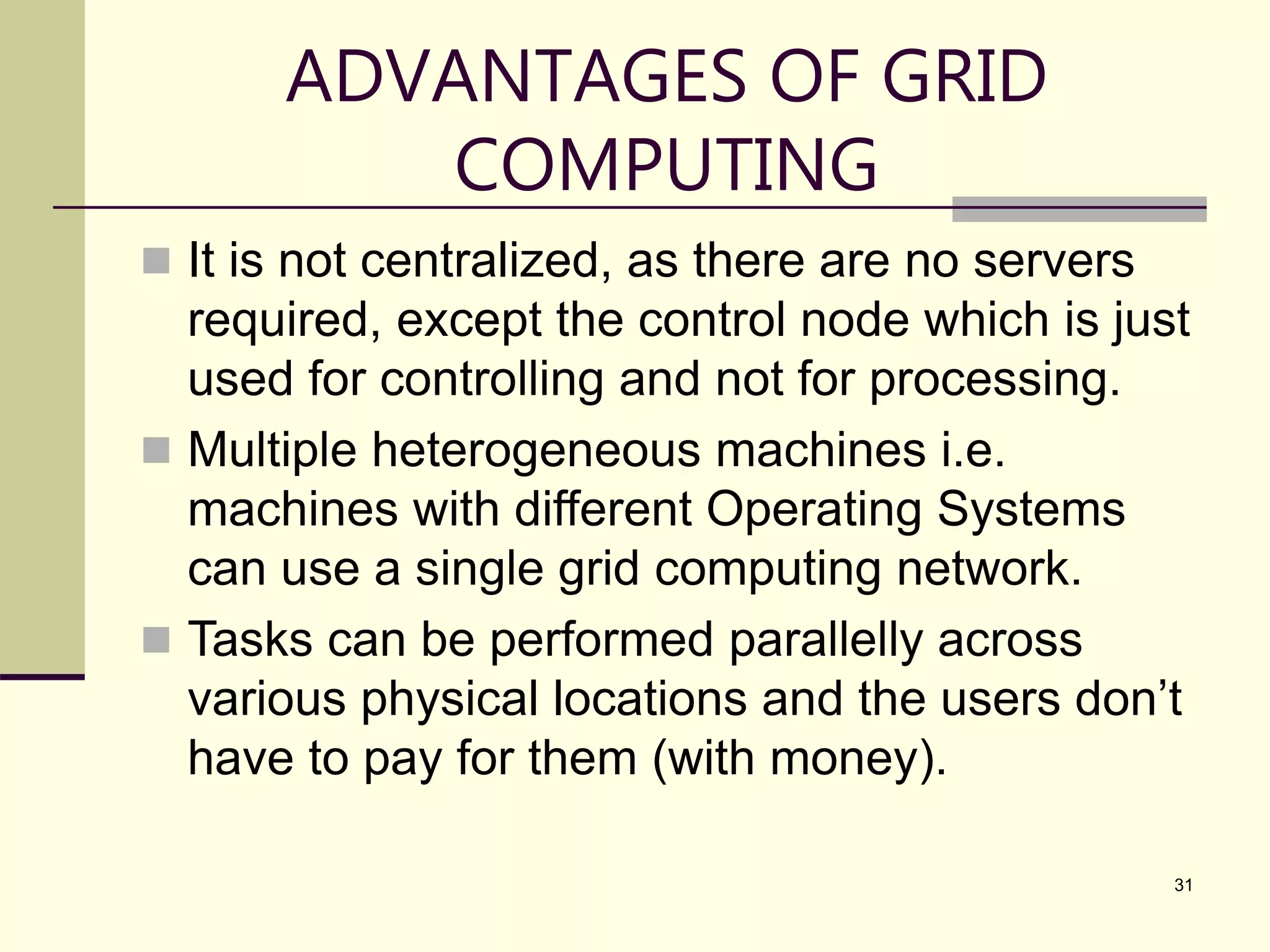 31 ADVANTAGES OF GRID COMPUTING  It is not centralized, as there are no servers required, except the control node which is just used for controlling and not for processing.  Multiple heterogeneous machines i.e. machines with different Operating Systems can use a single grid computing network.  Tasks can be performed parallelly across various physical locations and the users don’t have to pay for them (with money). 