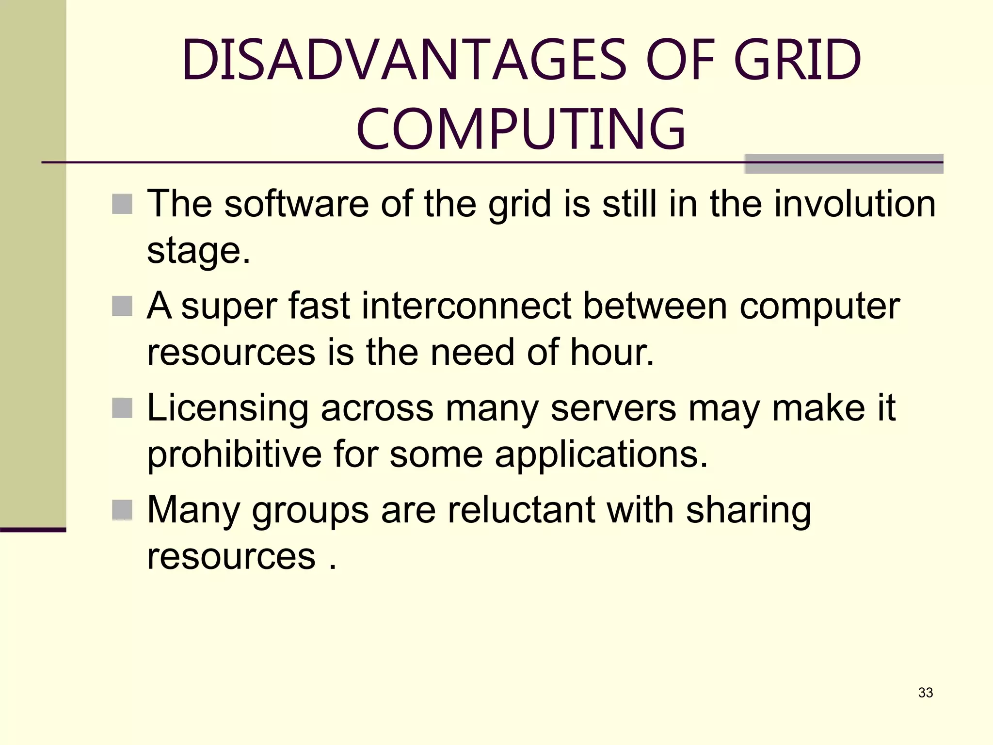 33 DISADVANTAGES OF GRID COMPUTING  The software of the grid is still in the involution stage.  A super fast interconnect between computer resources is the need of hour.  Licensing across many servers may make it prohibitive for some applications.  Many groups are reluctant with sharing resources . 