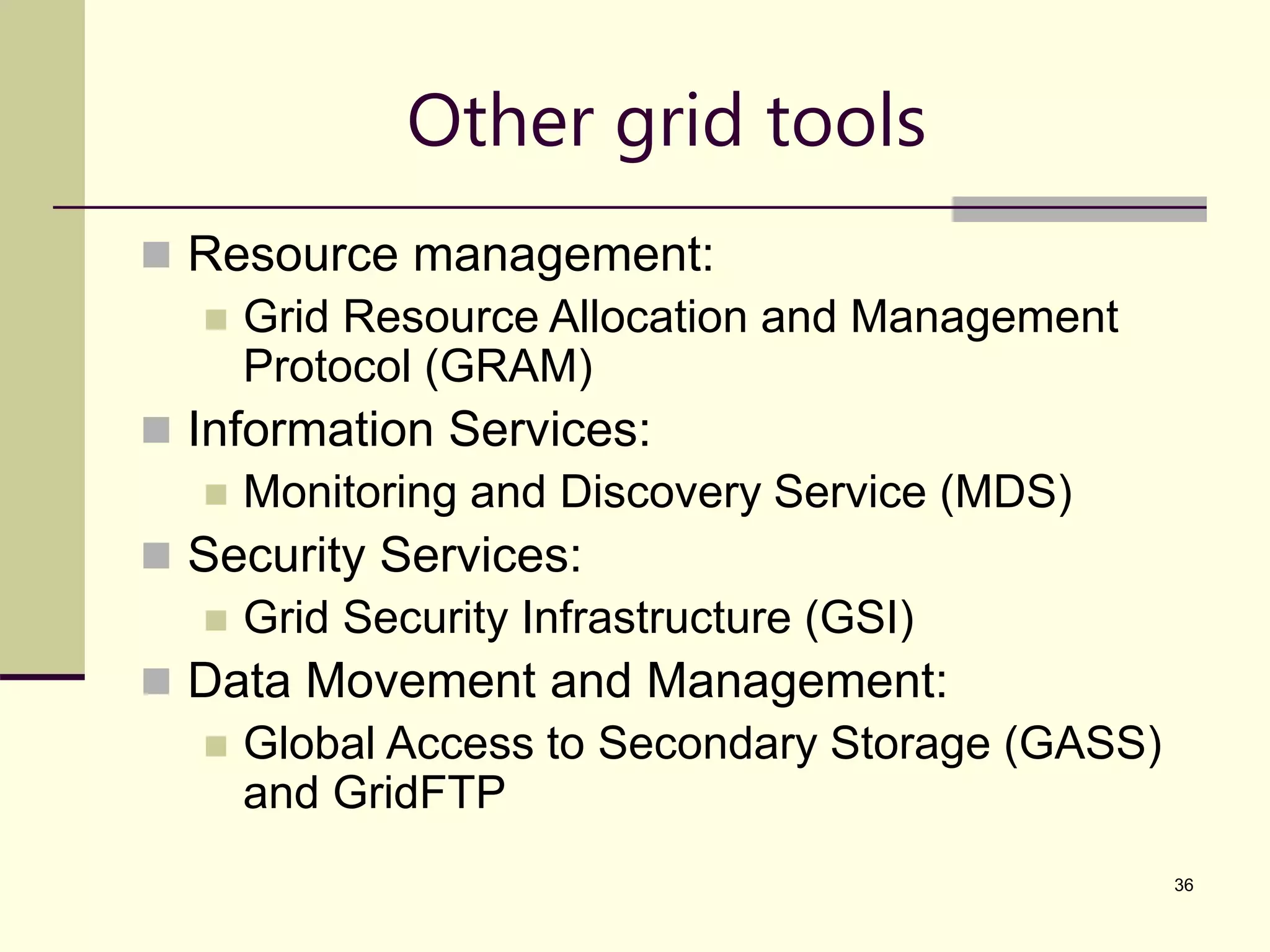 36 Other grid tools  Resource management:  Grid Resource Allocation and Management Protocol (GRAM)  Information Services:  Monitoring and Discovery Service (MDS)  Security Services:  Grid Security Infrastructure (GSI)  Data Movement and Management:  Global Access to Secondary Storage (GASS) and GridFTP 