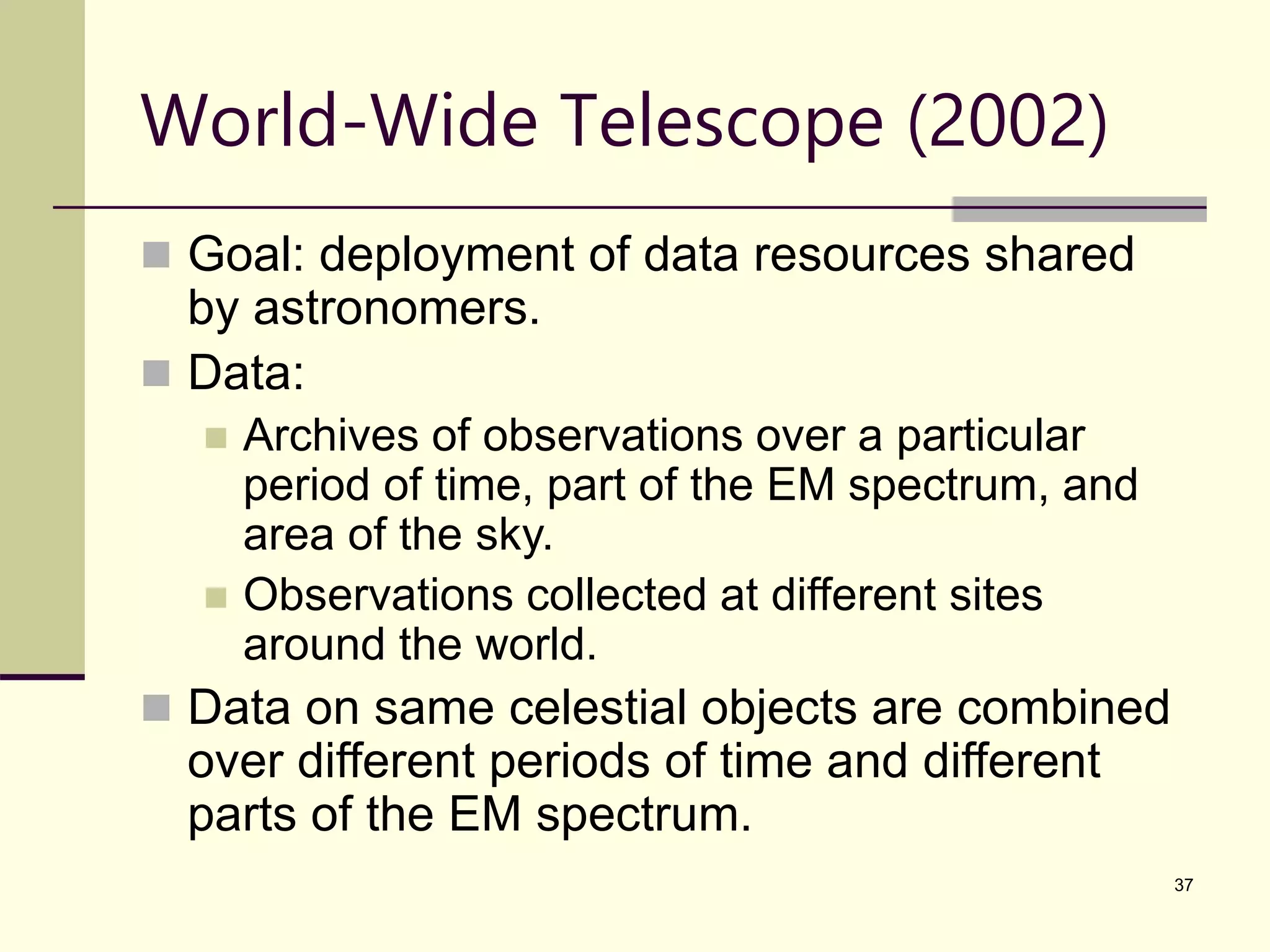 37 World-Wide Telescope (2002)  Goal: deployment of data resources shared by astronomers.  Data:  Archives of observations over a particular period of time, part of the EM spectrum, and area of the sky.  Observations collected at different sites around the world.  Data on same celestial objects are combined over different periods of time and different parts of the EM spectrum. 