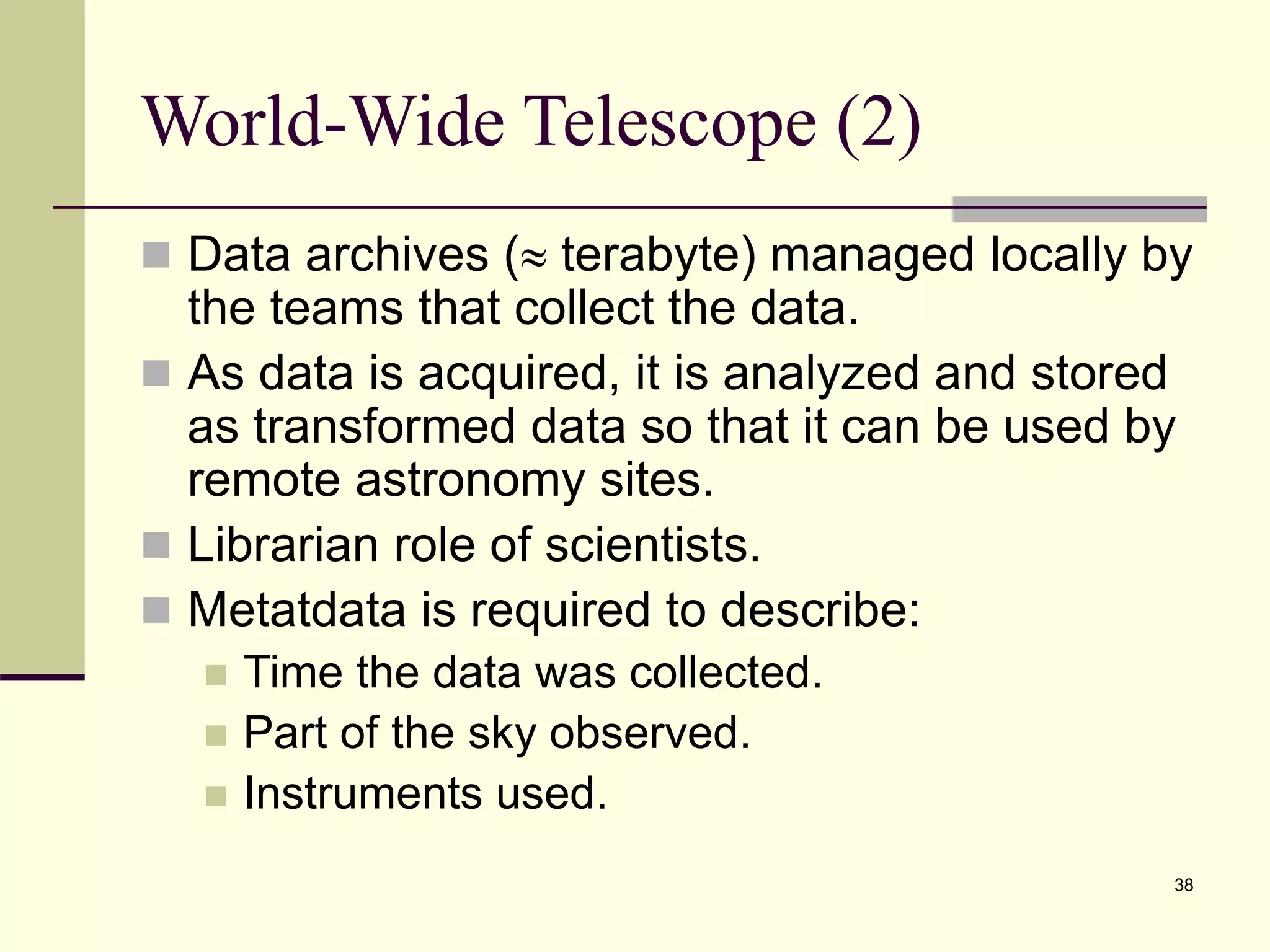 38 World-Wide Telescope (2)  Data archives ( terabyte) managed locally by the teams that collect the data.  As data is acquired, it is analyzed and stored as transformed data so that it can be used by remote astronomy sites.  Librarian role of scientists.  Metatdata is required to describe:  Time the data was collected.  Part of the sky observed.  Instruments used. 