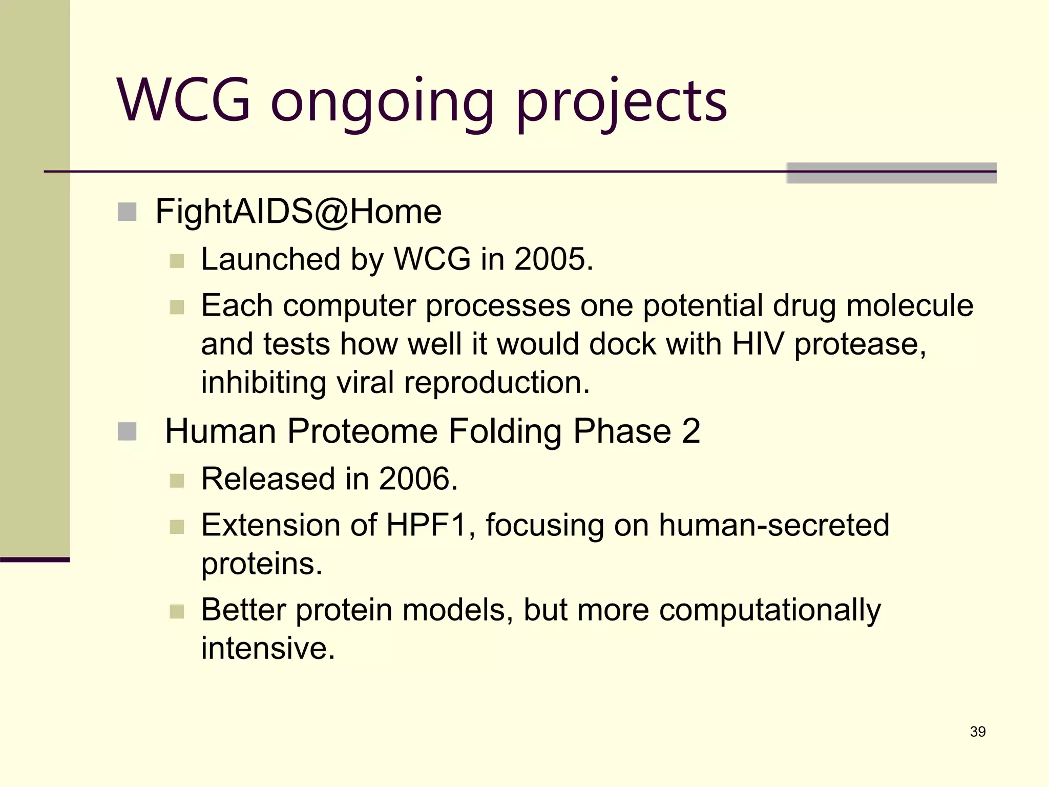 39 WCG ongoing projects  FightAIDS@Home  Launched by WCG in 2005.  Each computer processes one potential drug molecule and tests how well it would dock with HIV protease, inhibiting viral reproduction.  Human Proteome Folding Phase 2  Released in 2006.  Extension of HPF1, focusing on human-secreted proteins.  Better protein models, but more computationally intensive. 