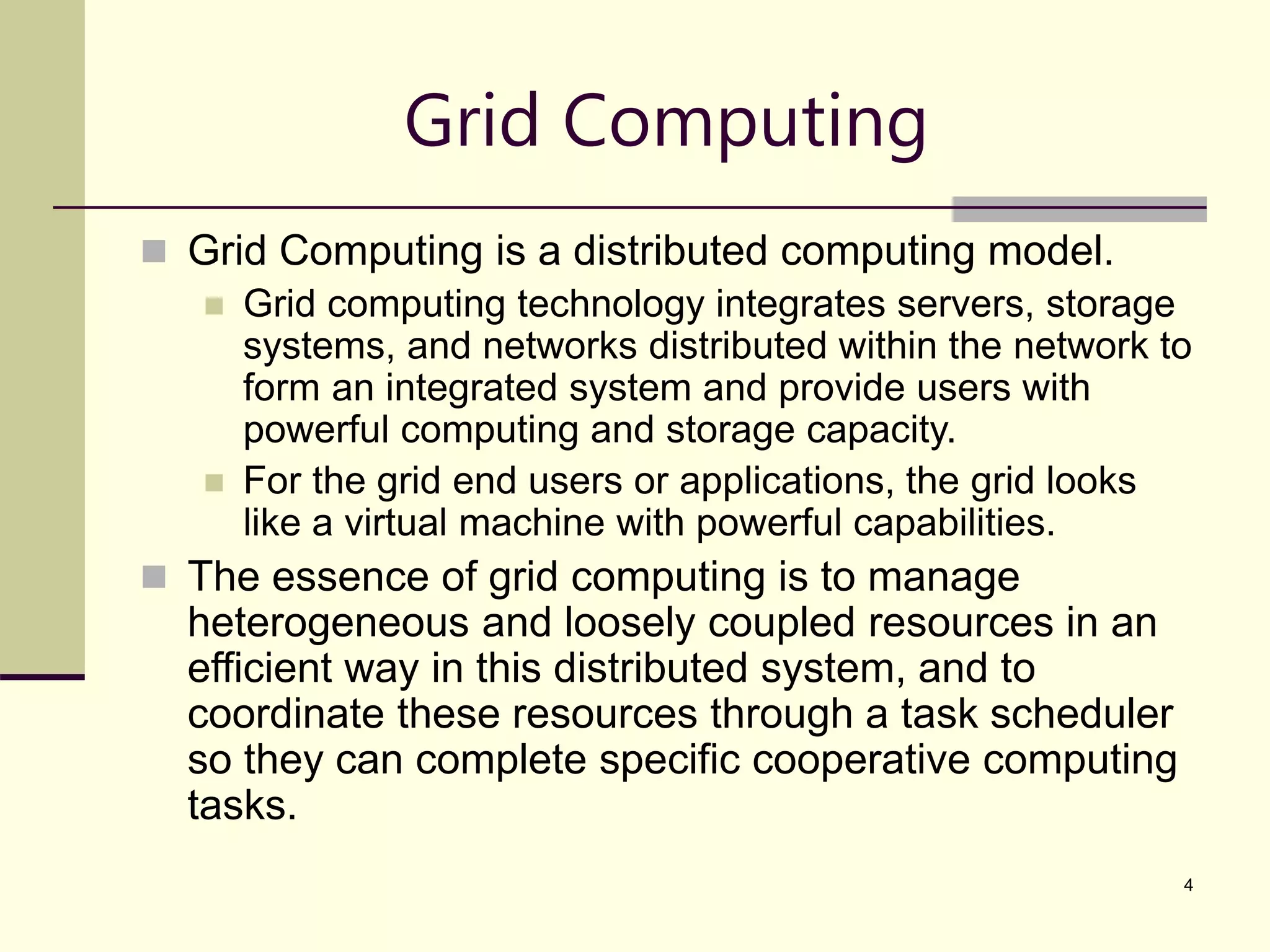4 Grid Computing  Grid Computing is a distributed computing model.  Grid computing technology integrates servers, storage systems, and networks distributed within the network to form an integrated system and provide users with powerful computing and storage capacity.  For the grid end users or applications, the grid looks like a virtual machine with powerful capabilities.  The essence of grid computing is to manage heterogeneous and loosely coupled resources in an efficient way in this distributed system, and to coordinate these resources through a task scheduler so they can complete specific cooperative computing tasks. 
