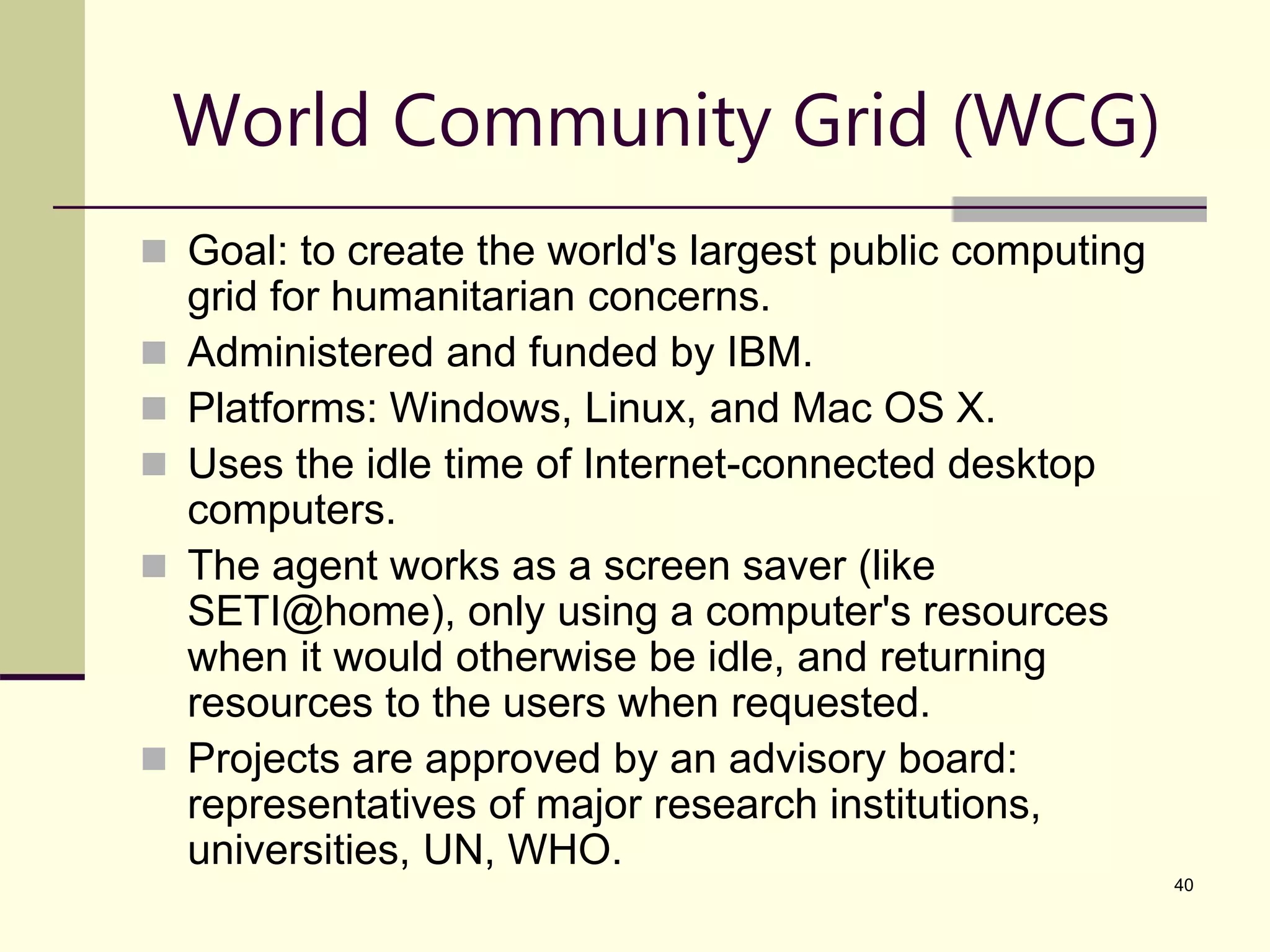 40 World Community Grid (WCG)  Goal: to create the world's largest public computing grid for humanitarian concerns.  Administered and funded by IBM.  Platforms: Windows, Linux, and Mac OS X.  Uses the idle time of Internet-connected desktop computers.  The agent works as a screen saver (like SETI@home), only using a computer's resources when it would otherwise be idle, and returning resources to the users when requested.  Projects are approved by an advisory board: representatives of major research institutions, universities, UN, WHO. 