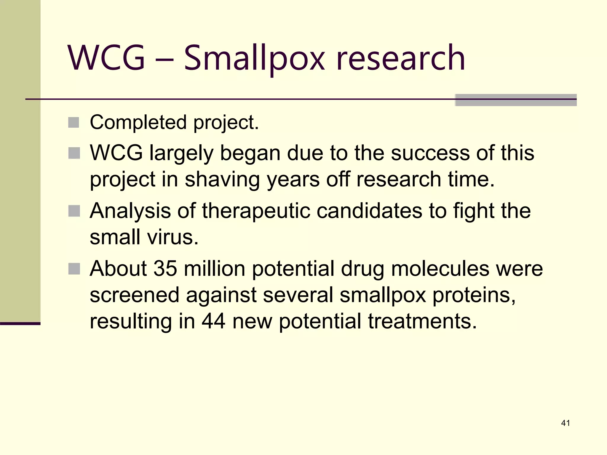 41 WCG – Smallpox research  Completed project.  WCG largely began due to the success of this project in shaving years off research time.  Analysis of therapeutic candidates to fight the small virus.  About 35 million potential drug molecules were screened against several smallpox proteins, resulting in 44 new potential treatments. 