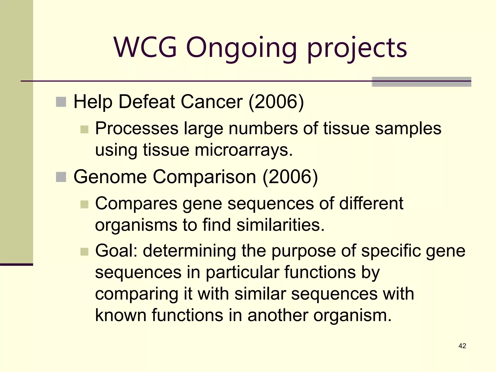 42 WCG Ongoing projects  Help Defeat Cancer (2006)  Processes large numbers of tissue samples using tissue microarrays.  Genome Comparison (2006)  Compares gene sequences of different organisms to find similarities.  Goal: determining the purpose of specific gene sequences in particular functions by comparing it with similar sequences with known functions in another organism. 