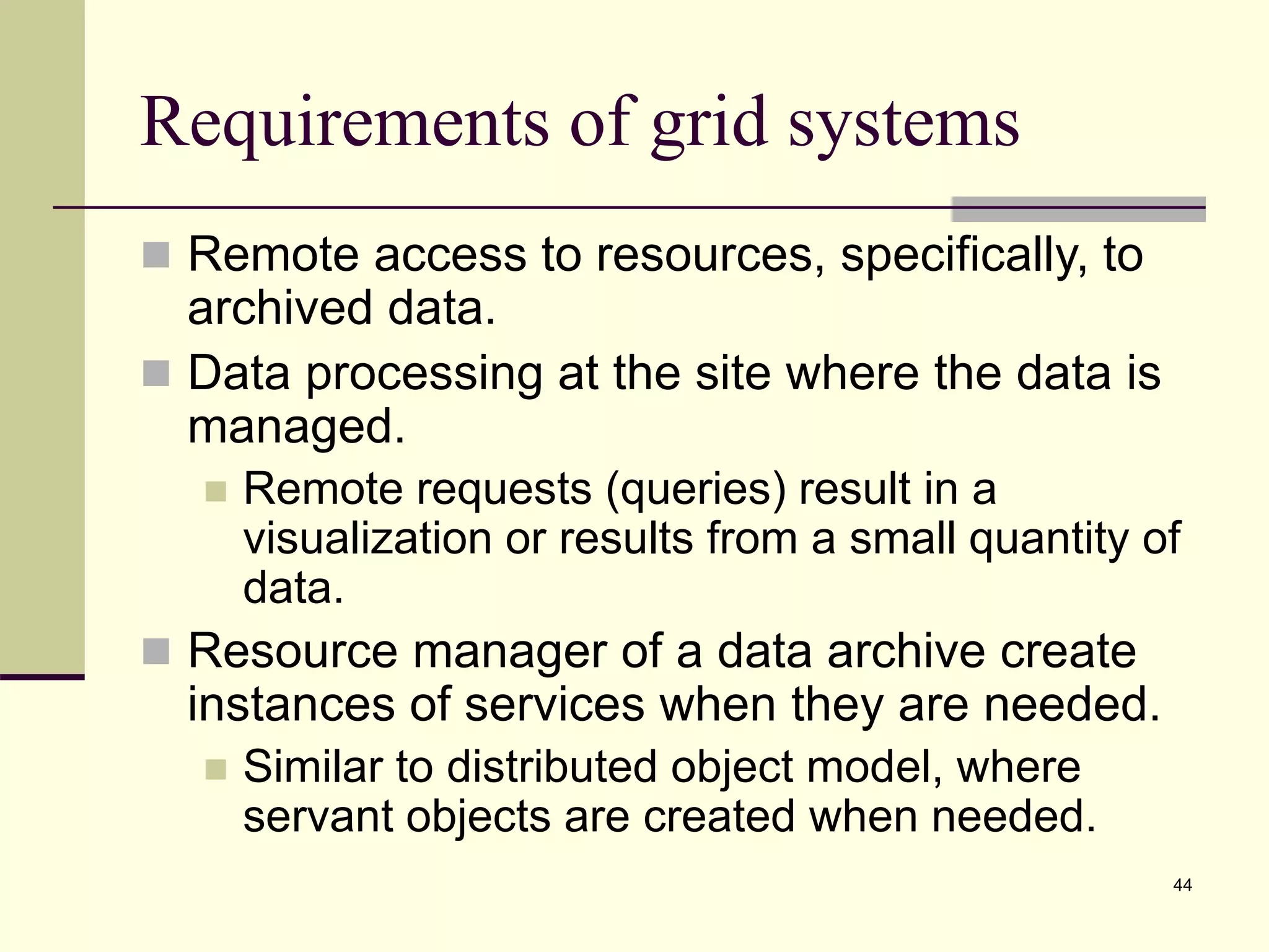 44 Requirements of grid systems  Remote access to resources, specifically, to archived data.  Data processing at the site where the data is managed.  Remote requests (queries) result in a visualization or results from a small quantity of data.  Resource manager of a data archive create instances of services when they are needed.  Similar to distributed object model, where servant objects are created when needed. 