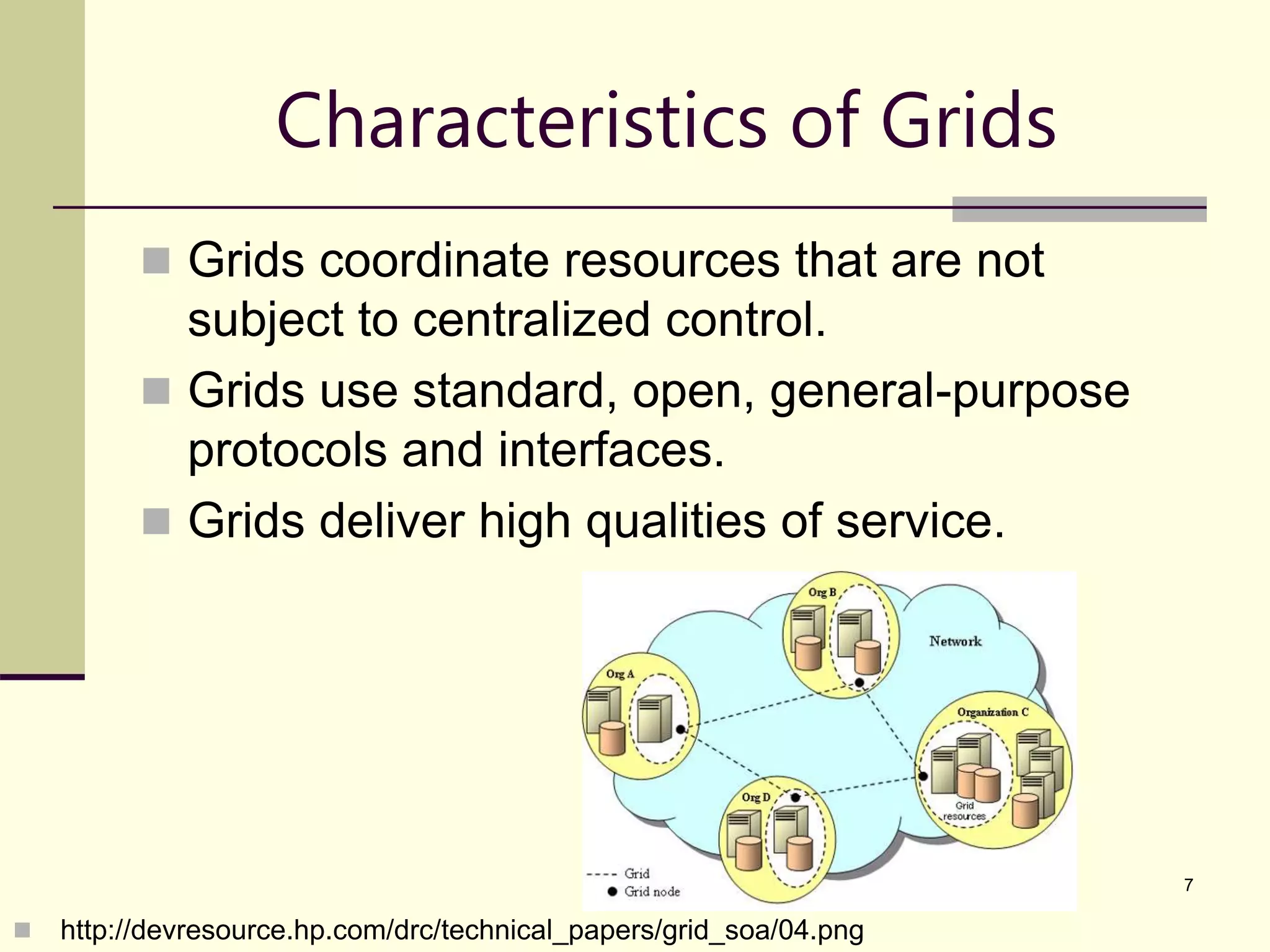 7 Characteristics of Grids  Grids coordinate resources that are not subject to centralized control.  Grids use standard, open, general-purpose protocols and interfaces.  Grids deliver high qualities of service.  http://devresource.hp.com/drc/technical_papers/grid_soa/04.png 