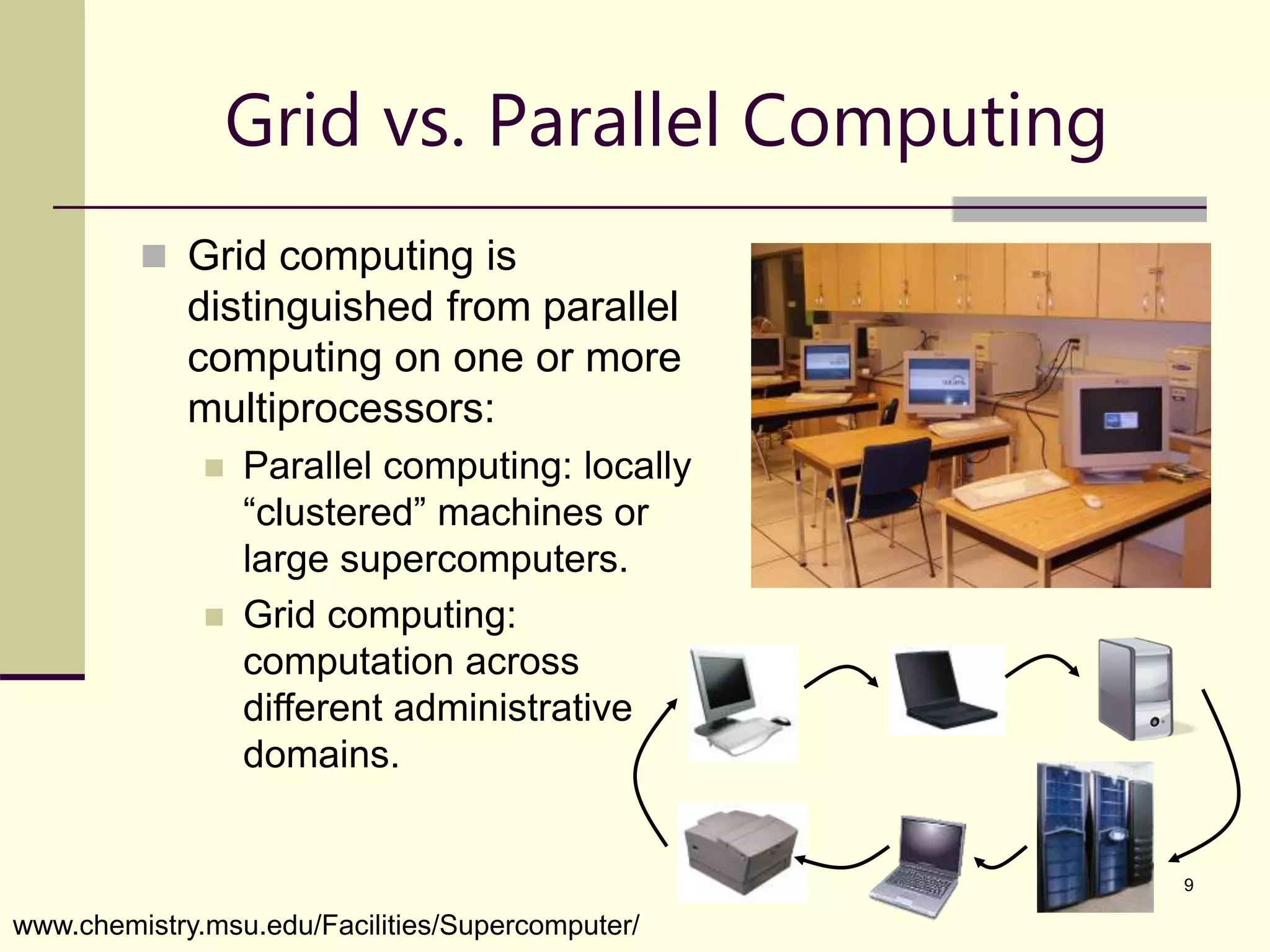 9 Grid vs. Parallel Computing  Grid computing is distinguished from parallel computing on one or more multiprocessors:  Parallel computing: locally “clustered” machines or large supercomputers.  Grid computing: computation across different administrative domains. www.chemistry.msu.edu/Facilities/Supercomputer/ 